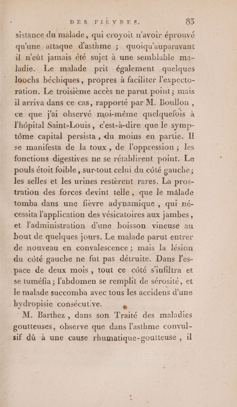 sistance du malade, qui croyoit n'avoir éprouvé qu'une attaque d'asthme ; quoiqu'auparavant il n'eût jamais été sujet à une semblable ma- ladie. Le malade prit également quelques loochs béchiques, propres à faciliter l'expecto- ration. Le troisième accès ne parut point; mais il arriva dans ce cas, rapporté par M. Boullon, ce que j'ai observé moi-même quelquefois à l'hôpital Saint-Louis, c’est-à-dire que le symp- tôme capital persista , du moins en parue. Il se manifesta de la toux, de l'oppression ; les fonctions digestives ne se rétablirent point. Le pouls étoit foible , sur-tout celui du côté gauche ; les selles et les urines restèrent rares. La pros- tration des forces devint telle, que le mälade tomba dans une fièvre adynamique , qui né- cessita l'application des vésicatoires aux jambes, et l'administration d’une boisson vineuse au bout de quelques jours. Le malade parut entrer de nouveau en convalescence ; mais la lésion du côté gauche ne fut pas détruite. Dans l’es- pace de deux mois, tout ce côté s'infiltra et se tuméfia ; l'abdomen se remplit de sérosité, et le malade succomba avec tous les accidens d’une hydropisie consécutive. M. Barthez , dans son Traité des maladies goutteuses, observe que dans l’asthme convul- sif dù à une cause rhumatique-goutieuse , 1l