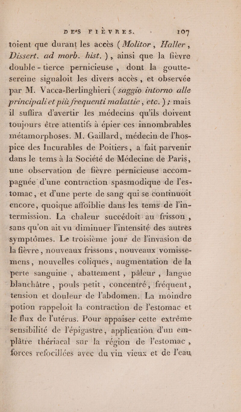 toient que durant les aceës ( Molitor, Haller, Dissert. ad morb. hist. ), ainsi que la fièvre double - tierce pernicieuse , dont la goutte- sereine signaloit les divers accès , et observée par M. Vacca-Berlinghieri ( saggio intorno alle principaliet pit frequenti malaitie ; etc. ); mais il suflira d'averur les médecins qu'ils doivent toujours être atientifs à épier ces innombrables métamorphoses. M. Gaillard, médecin de lhos- pice des Incurables de Poitiers, a fait parvenir dans le tems à la Société de Médecine de Paris, une observation de fièvre pernicieuse accom- pagnée d'une contraction spasmodique de l'es- tomac , et d’une perte de sang qui se continuoit encore, quoique affoiblie dans les tems de lin- termission. La chaleur succédoit au frisson , sans qu'on ait vu diminuer l'intensité des autres symptômes. Le troisième jour de l'invasion de la fièvre, nouveaux frissons , nouveaux vomisse- mens, nouvelles coliques, augmentation de la perte sanguine , abattement , päleur , langue blanchâtre , pouls petit, concentré, fréquent, tension et douleur de l'abdomen. La moindre potion rappeloit la contraction de lestomac et le flux de l'utérus. Pour appaiser cette extrême: sensibilité de lépigasire, application d’un em- plâtre thériacal sur la région de lestomac, forces refocillées avec du vin vieux et de l’eau