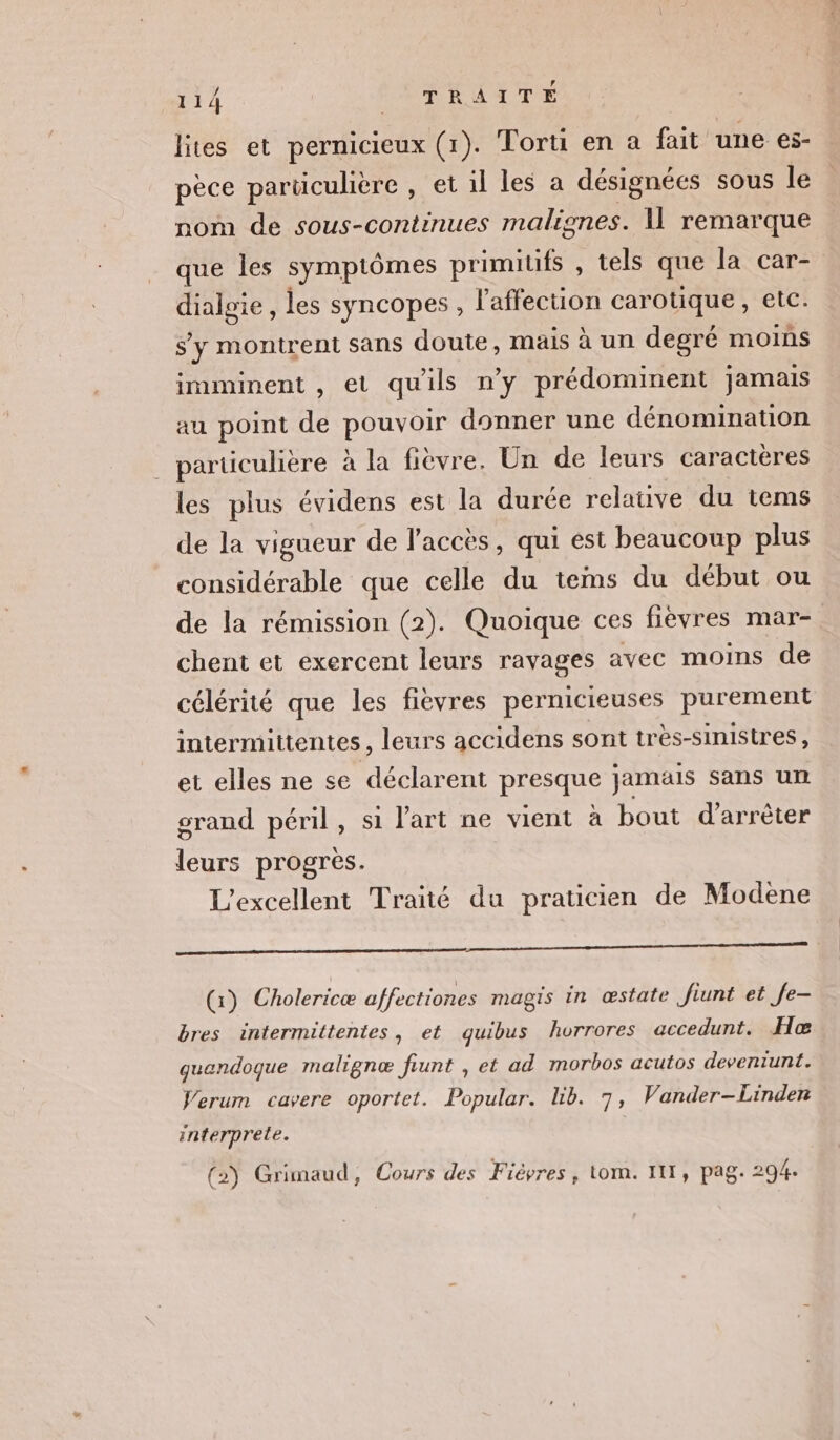 lites et pernicieux (1). Torti en a fait une es- pèce parücuhère , et il les a désignées sous le nom de sous-continues malignes. I remarque que les symptômes primiufs , tels que la car- A HEE les syncopes , l'affection carotique, etc. s'y montrent sans doute, mais à un degré moins imminent , et quils n'y prédominent jamais au point de POUQ donner une dénomination particulière à la fièvre. Un de leurs caractères les plus évidens est la durée relative du tems de la vigueur de l'accès, qui ést beaucoup plus considérable que celle du teinms du début ou de la rémission (2). Quoique ces fièvres mar- chent et exercent leurs ravages avec moins de célérité que les fievres pernicieuses purement intermittentes, leurs accidens sont très-sinistres, et elles ne se déclarent presque jamäls sans un grand péril, si l'art ne vient a bout d'arrêter leurs progres. L'excellent Traité du praticien de Modeène EE (x) Cholericæ affectiones magis in œstate ftunt et fe- bres intermittentes, et quibus horrores accedunt. Heæ quendoque malignæ frunt , et ad morbos acutos deventunt. Verum cavere oportet. Popular. lb. 7, Vander-Linden Interprete. (2) Grimaud, Cours des Fiêvres , tom. III, pag. 294.