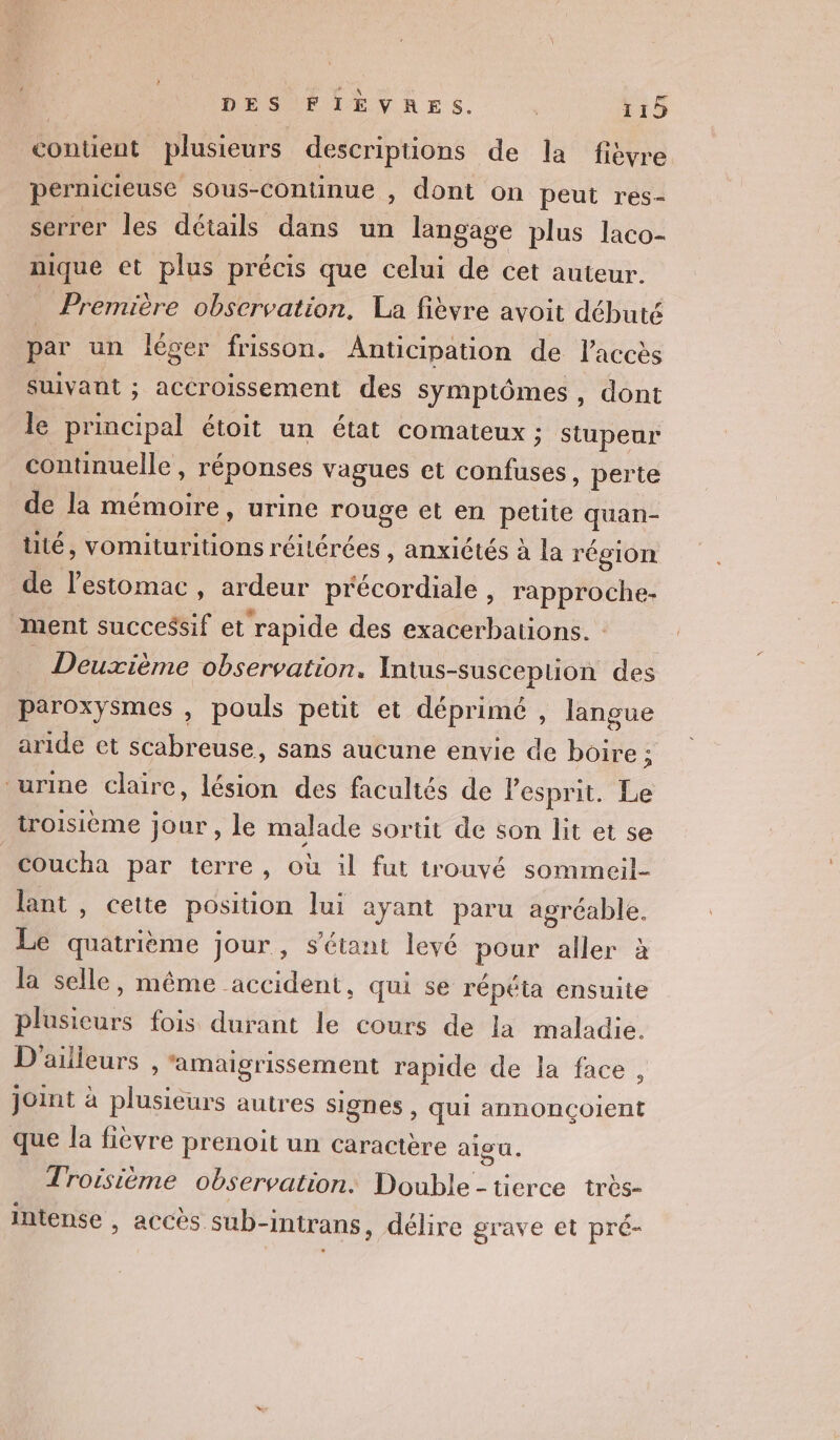 contient plusieurs descripuüons de la fièvre pernicieuse sous-continue , dont on peut res- serrer les détails dans un langage plus laco- nique et plus précis que celui de cet auteur. Première observation, La fièvre avoit débuté par un léger frisson. Anticipation de l'accès suivant ; accroissement des symptômes, dont le principal étoit un état comateux ; stupeur continuelle , réponses vagues et confuses, perte de la mémoire, urine ne et en petite quan- lité, vomituritions réilérées , anxiétés à la région de Mu , ardeur Mode . rapproche- ment successif et ‘rapide des exacerbations. : Deuxième observation. Intus- -suscepuion des paroxysmes , pouls petit et déprimé , langue aride et scabreuse, sans aucune envie de boire ; ‘urine claire, tue des facultés de Pespnit. Le troisième jour, le malade sortit de son lit et se coucha par terre, où 1l fut trouvé sommeil- lant , cette position lui ayant paru agréable. Le mé jour, s'étant levé pour aller à la selle, même accident, qui se répéta ensuite plusieurs fois durant le cours de la maladie. D'ailieurs , ‘amaigrissement rapide de la face , Joint à plusieurs autres signes, qui annonçoient que la fièvre prenoit un caractère alou. Troisième observation. Double - tierce très- intense , accès sub-intrans, délire grave et pré-