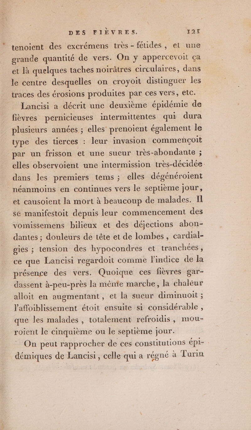 tenoient des excrémens très - féudes, el une grande quantité de vers. On y appercevoit ça et là quelques taches noirâtres circulaires, dans le centre desquelles on croyoit distinguer les traces des érosions produites par ces vers, eic. Lancisi a décrit une deuxième épidémie de fièvres pernicieuses intermittentes qui dura plusieurs années ; elles prenoient également le type des tierces : leur invasion commençoit par un frisson et une sueur très-abondante ; elles observoient une intermission très-décidée. dans les premiers tems ; elles dégénéroient néanmoins en continues vers le septième jour, et causoient la mort à beaucoup de malades. Il sé mamifestoit depuis leur commencement des vomissemens bilieux et des déjections abon- dantes ; douleurs de tête et de lombes, cardial- gies ; tension des hypocondres et tranchées , ce que Lancisi regardoit comme l'indice de la présence des vers. Quoique ces fièvres gar- dassent à-peu-près la mênie marche, la chalèur alloit en augmentant, et la sueur diminuoit ; l'affoiblissement étoit ensuite si considérable , que les malades , totalement refroidis, mou- roient le cinquième ou le septième jour. On peut rapprocher de ces constitutions épi- : démiques de Lancisi , celle qui a régné à Turin