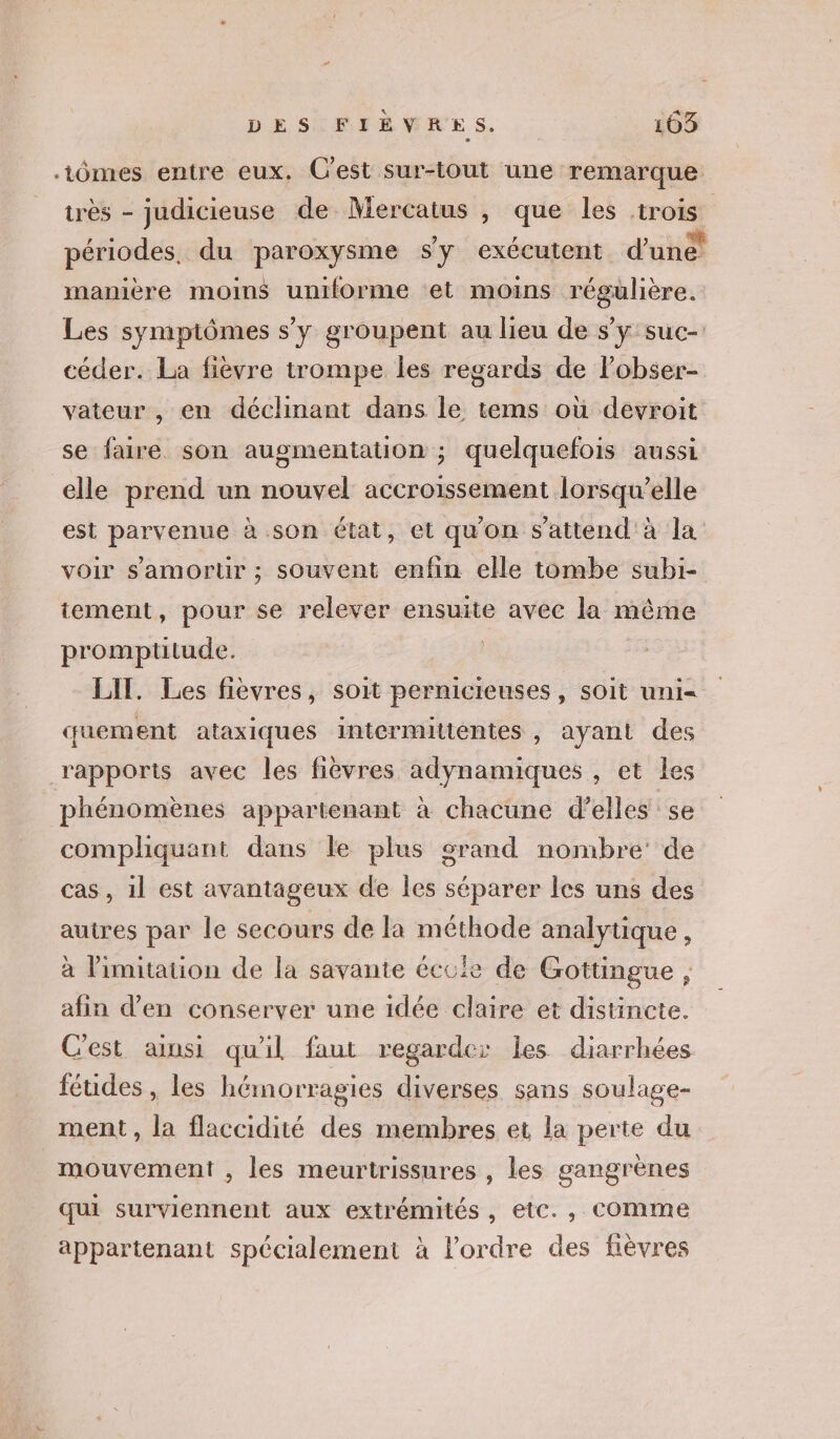 DESIMIRMNES, | 103 -tômes entre eux. C'est sur-tout une remarque très - judicieuse de Mercatus , que les rois périodes, du paroxysme sy exécutent d'ité manière moins uniforme et moins régulière. Les symptômes s’y groupent au lieu de s’y suc- céder. La fièvre trompe les regards de lobser- vateur , en déchinant dans le tems où devroit se faire son augmentation ; quelquefois aussi elle prend un nouvel accroissement lorsqu'elle est parvenue à son état, et qu'on s'attend à la voir s'amortr ; souvent enfin elle tombe subi- tement, pour se relever ensuite avec la même promptitude. | LIT. Les fievres, soit pernicieuses , soit uni- quement ataxiques intermitténtes , ayant des rapports avec les fièvres adynamiques , et les phénomènes appartenant à chacune d’elles se compliquant dans le plus orand nombre’ de cas, il est avantageux de les séparer les uns des autres par le secours de la méthode analytique , à Pimitation de la savante écule de Gottingue , afin d'en conserver une idée claire et distincte. C'est ainsi qu'il faut regarde: les diarrhées féudes , les hémorragies diverses sans soulage- ment, la flaccidité des membres et la perte du mouvement , les meurtrissures , les gangrènes qui surviennent aux extrémités, etc., COMme appartenant spécialement à l’ordre des fièvres