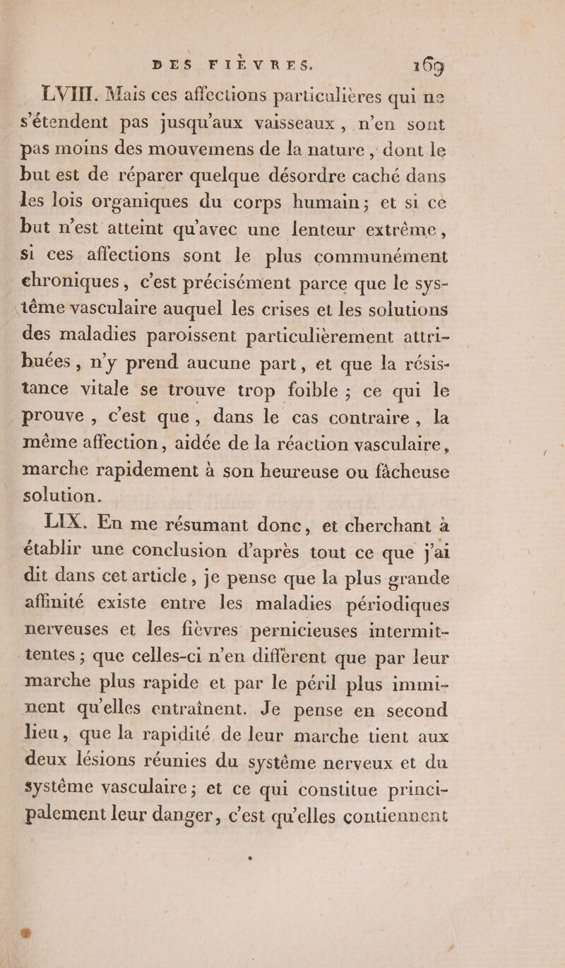 LVIIT. Mais ces affections particulières qui ne s'étendent pas jusqu'aux vaisseaux, n’en sont pas moins des mouvemens de la nature , dont le but est de réparer quelque désordre caché dans Les lois organiques du corps humain; et si ce but n’est atteint qu'avec une lenteur extrême, si ces affections sont le plus communément chroniques, c’est précisément parce que le sys- ‘iême vasculaire auquel les crises et les solutions des maladies paroissent particulièrement attri- buées , n’y prend aucune part, et que la résis- tance vitale se trouve trop foible ; ce qui le prouve , c'est que , dans le cas contraire, la même affection, aidée de la réaction vasculaire, marche rapidement à son heureuse ou fâcheuse solution. LIX. En me résumant donc, et cherchant à établir une conclusion d’après tout ce que j'ai dit dans cet article, je pense que la plus grande affinité existe entre les maladies périodiques nerveuses et les fièvres pernicieuses intermit- tentes ; que celles-ci n’en diffèrent que par leur marche plus rapide et par le péril plus immi- nent quelles entraînent. Je pense en second lieu, que la rapidité de leur marche tient aux deux lésions réunies du système nerveux et du système vasculaire; et ce qui constitue princi- palement leur danger, c’est qu’elles contiennent