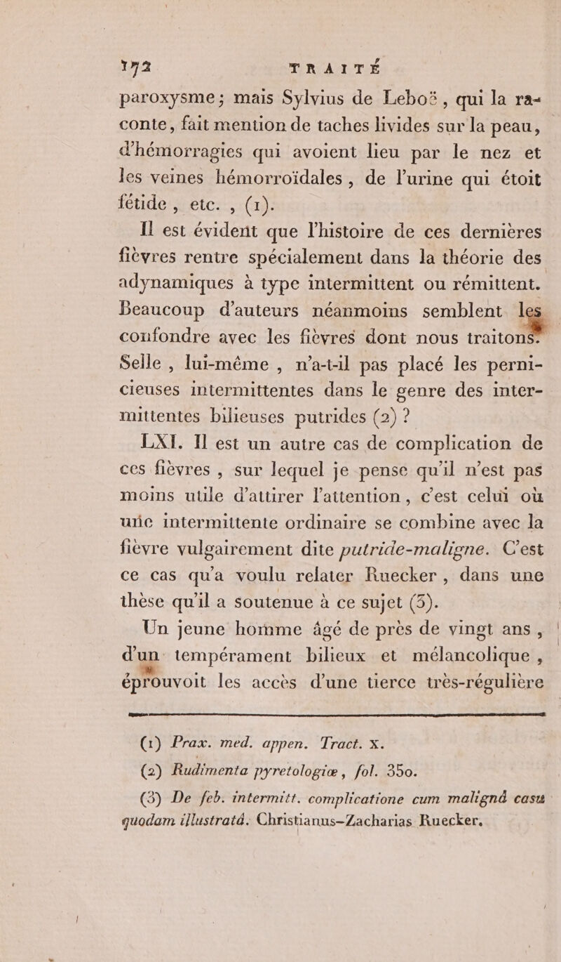 paroxysme; mais Sylvius de Leboëï, qui la ra- conte, fait mention de taches livides sur la peau, d'hémorragies qui avoient lieu par le nez et les veines hémorroïdales, de l’urine qui étoit fétide , etc. , (1). IL est évident que l’histoire de ces dernières fièvres rentre spécialement dans la théorie des adynamiques à type intermittent ou rémittent. Beaucoup d'auteurs néanmoins semblent 1 , | confondre avec les fièvres dont nous rio Selle , lui-même , n’a-til pas placé les perni- cieuses intermittentes dans le genre des inter- mittentes bilieuses putrides (2) ? LXI. Il est un autre cas de complication de ces fièvres , sur lequel je pense qu'il n’est pas moins utile d'attirer l'attention, c'est celui où une intermittente ordinaire se combine avec la fièvre vulgairement dite putride-maligne. C'est ce cas qua voulu relater Ruecker, dans une thèse qu’il a soutenue à ce sujet (3). Un jeune homme âgé de pres de vingt ans, d'un tempérament bilieux et mélancolique , éprouvoit les accès d’une tierce très-régulière nes (1) Prax. med. appen. Tract. x. (2) Rudimenta pyretologiæ, fol. 350. (3) De feb. intermitt. complicatione cum malignd casu quodam illustraté. Christianus-Zacharias Ruecker,