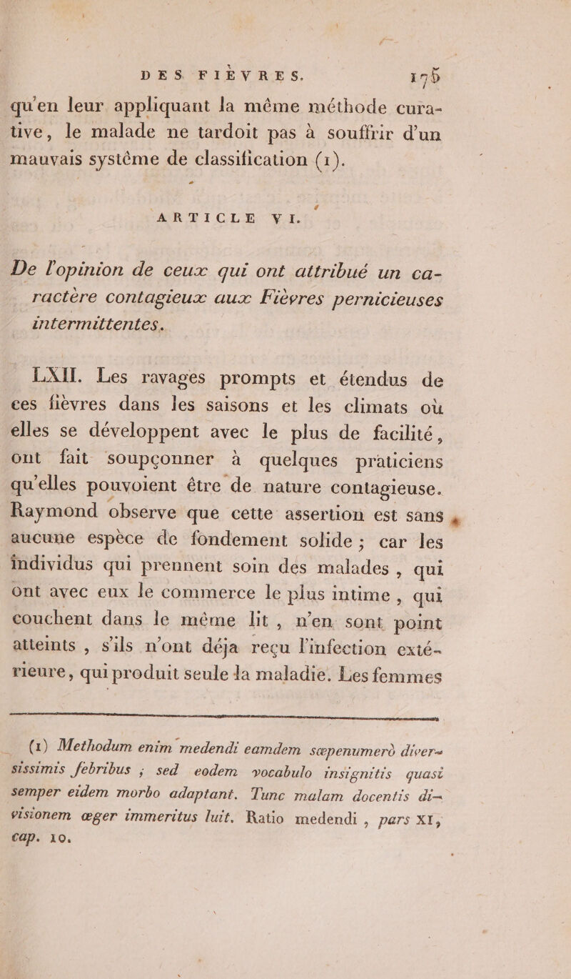 qu'en leur appliquant la même méthode cura- ve, le malade ne tardoit pas à souffrir d’un mauvais système de classification (1). À # AR TEICLE VI. De l'opinion de ceux qui ont attribué un ca- ractère contagieux aux Fièvres pernicieuses intermittentes. LAIT. Les ravages prompts et étendus de ces fievres dans les saisons et les climats où elles se développent avec le plus de facilité, ont fait soupçonner à quelques praticiens qu’elles pouvoient être de nature contagieuse. Raymond observe que cette assertion est sans aucune espèce de fondement solide ; car les individus qui prennent soin des malades , qui Ont avec eux le commerce le plus intime , qui couchent dans le même lit, n'en sOnt point atteints , s'ils n’ont déja reçu l'infection exté- rieure, qui produit seule la maladie. Les femmes (x) Methodum enim medendi eamdem sæpenumero diver= sissimis febribus ; sed eodem vocabulo INnSTgnitis quasi Semper eidem morbo adaptant. Tunc melam docentis di= ’isionem œger immeritus luit. Ratio medendi, pers XI,