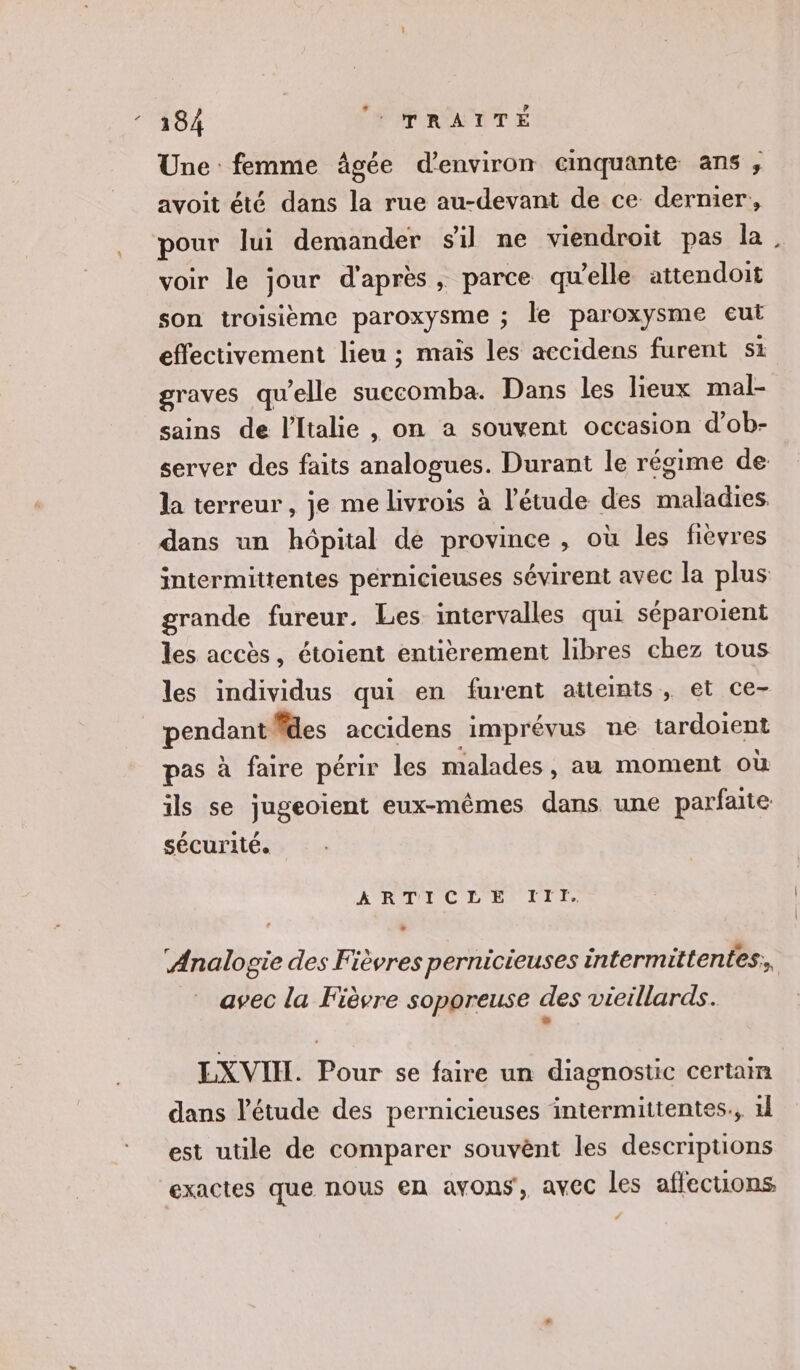 Une femme âgée d'environ cmquante ans ;, avoit été dans la rue au-devant de ce dernier, pour lui demander sil ne viendroit pas la voir le jour d'après, parce qu’elle attendoit son troisième paroxysme ; le paroxysme eut effectivement lieu ; maïs les accidens furent si graves qu’elle succomba. Dans les lieux mal- sains de l'Italie , on a souvent occasion d’ob- server des faits analogues. Durant le régime de la terreur , je me livrois à l'étude des maladies dans un hôpital de province , où les fièvres intermittentes pérnicieuses sévirent avec la plus grande fureur. Les intervalles qui séparoient les accès, étoient entièrement libres chez tous les individus qui en furent atteints, et ce- pendant des accidens imprévus ne tardoient pas à faire périr les malades, au moment où ils se jugeoient eux-mêmes dans une parfaite sécurité. A RAUIIC L'ENIITS ‘Analogie des Fièvres pernicieuses intermittentes;, avec la Fièvre soporeuse des vieillards. : EXVIH. Pour se faire un diagnostic certain dans l'étude des pernicieuses intermittentes., 1l est utile de comparer souvènt les descriptions exactes que nous en avons, avec les affections.