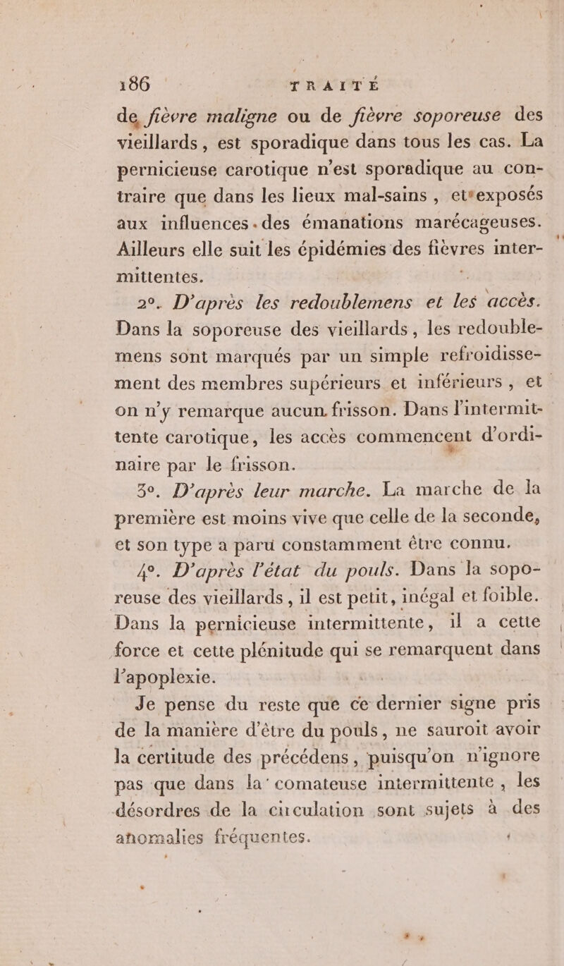 de, fièvre maligne ou de fièvre soporeuse des vieillards , est sporadique dans tous les cas. La pernicieuse carotique n’est sporadique au con- traire que dans les lieux mal-sains , etrexposés aux influences .des émanations marécageuses. Ailleurs elle suit les épidémies des fiévres inter- mittentes. : . D’après les redoublemens et les accès. Dans # soporeuse des vieillards, les redouble- mens sont marqués par un simple refroidisse- on n'y remarque aucun. frisson. Dans lintermit- tente carotique, les accès commencent d’ordi- naire par le frisson. D’après leur marche. La marche de la première est moins vive que celle de la seconde, et son type a paru constamment être connu. D'après l’état du pouls. Dans la sopo- reuse des vieillards , il est petit, inégal et foible. Dans la pernicieuse intermittente, il a cette force et cette plénitude qui se remarquent dans l’apoplexie. Je pense du reste que ce dernier signe pris de la maniere d’être du pouls, ne sauroit avoir la certitude des précédens, puisqu'on n'ignore pas que dans la’ comateuse intermittente , les désordres de la circulation sont sujets à des anomalies fréquentes.