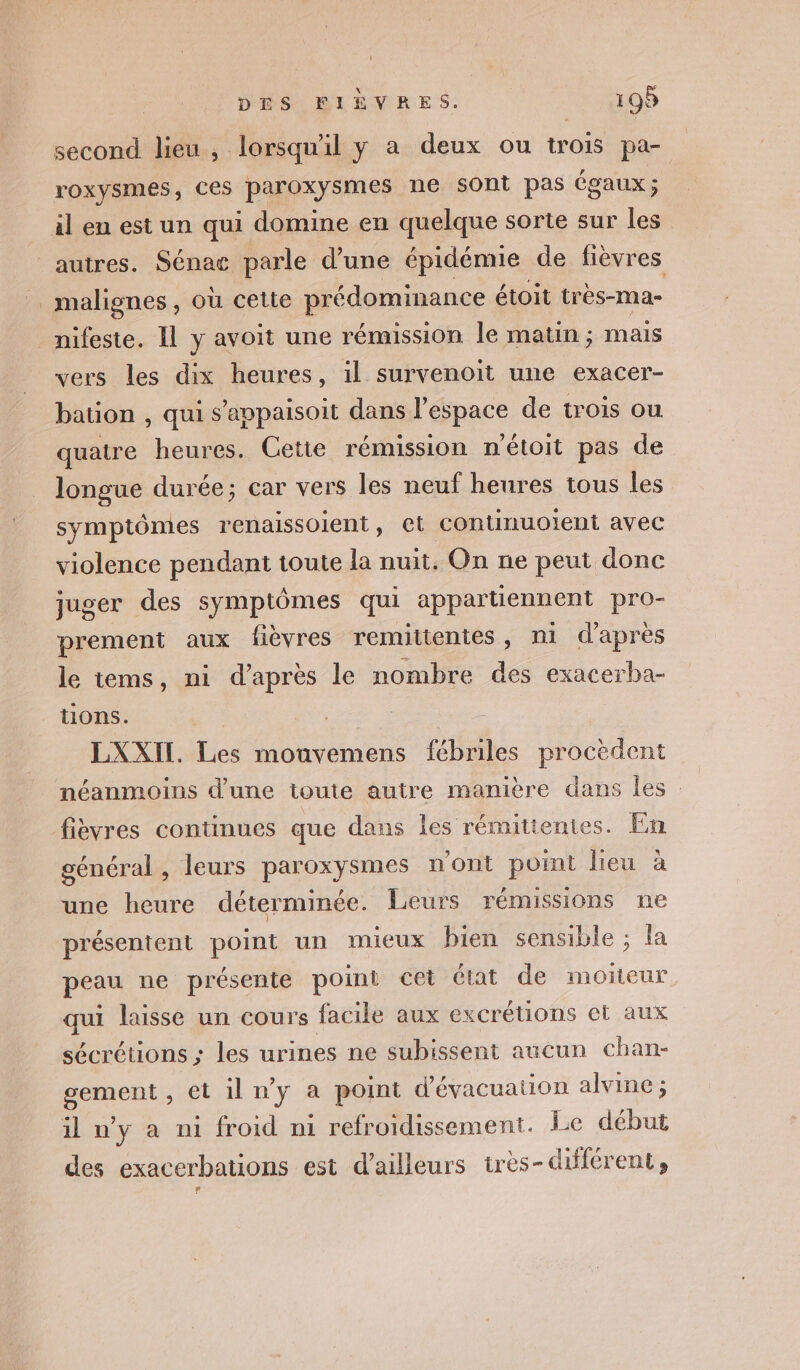 second lieu , lorsqu'il y a deux ou trois pa- roxysmes, Ces paroxysmes ne sOnt pas égaux; il en est un qui domine en quelque sorte sur les autres. Sénat parle d’une épidémie de fièvres malignes, où cette prédominance étoit très-ma- _nifeste. IL y avoit une rémission le matin ; mais vers les dix heures, il survenoit une exacer- bation , qui s’appaisoit dans l’espace de trois ou quatre heures. Cette rémission n'étoit pas de longue durée; car vers les neuf heures tous les symptômes renaissoient, et continuolent avec violence pendant toute la nuit. On ne peut donc juger des symptômes qui appartiennent pro- prement aux fièvres remiitenies , ni d'après le tems, ni d'après le nombre des exacerba- tions. LXXIT. Les mouvemens fébriles procèdent néanmoins d’une toute autre manière dans les fièvres continues que dans les rémittenies. En général, leurs paroxysmes n'ont point lieu à une heure déterminée. Leurs rémissions ne présentent point un mieux bien sensible ; la peau ne présente point cet état de moïñeur. qui laisse un cours facile aux excrétions et aux sécrétions ; les urines ne subissent aucun chan- gement , et iln'y a point d'évacuation alvine ; il n’y a ni froid n1 refroidissement. Le début des exacerbations est d’ailleurs très-différent,