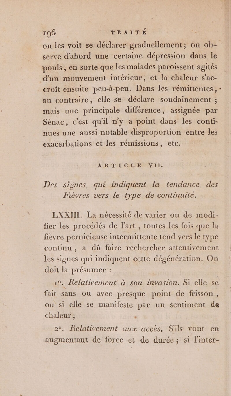 serve d'abord une certaine dépression dans le pouls, en sorte que les malades paroïssent agités d’un mouvement intérieur, et la chaleur s’ac- croît ensuite peu-à-peu. Dans les rémittentes, au contraire, elle se déclare soudainement ; mais une principale différence, assignée par Sénac, c'est qu'il n’y a point dans les conti- nues une aussi notable disproportion entre les exacerbations et les rémissions, etc. ARTICLE VII. Des signes. qui indiquent la tendance des Jièvres vers le type de continuile. LXXJII. La nécessité de varier ou de modi- fier les procédés de l’art , toutes les fois que la fièvre pernicieuse intermittente tend vers le type continu , a dù faire rechercher attentivement les signes qui indiquent cette dégénération. On doit la présumer : 1°. Relativement à son invasion. Si elle se fait sans ou avec presque point de frisson , ou si elle se manifeste par un sentiment de chaleur ; u 2°. Relativement aux accès, Sils vont en augmentant de force et de durée; s1 linter-