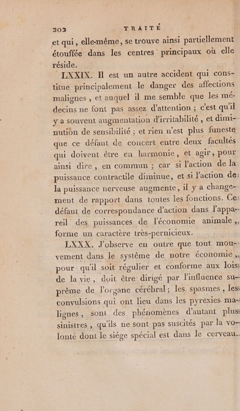 et qui, elle-même, se trouve ainsi partiellement étouffée dans les centres principaux où elle réside. LXXIX. Il est un autre accident qui cons- titue principalement le danger des affections malignes , et auquel il me semble que les mé- decins ne font pas assez d'attention ; c'est qu'il y a souvent augmentation d'irritabilité , et dimi-- nution de sensibilité ; et rien n’est plus funeste que ce défaut de concert entre deux facultés qui doivent étre en harmonie, et agir, pour ainsi dire, en commun ; Car sl Vaction de la. puissance contractile diminue, et si l’action de: la puissance nerveuse augmente, 1l y à change-: ment de rapport dans toutes les fonctions. Ce: défaut de correspondance d'action dans l'appa- reil des puissances de l'économie animale ,, forme un caractère très-pernicicux. LXXX. J'observe en outre que tout mou-- vement dans le système de notre économie ,, pour quil soit régulier et conforme aux lois: de la vie, doit être dirigé par l'influence SU prême de lorgane cérébral ; les, spasmes , less convulsions qui ont lieu dans les pyrexies. ma- lignes, sont des phénomènes d'autant plus: sinistres , qu'ils ne sont pas suscités par la vo-- lonté dont le siège spécial est dans le cerveau.