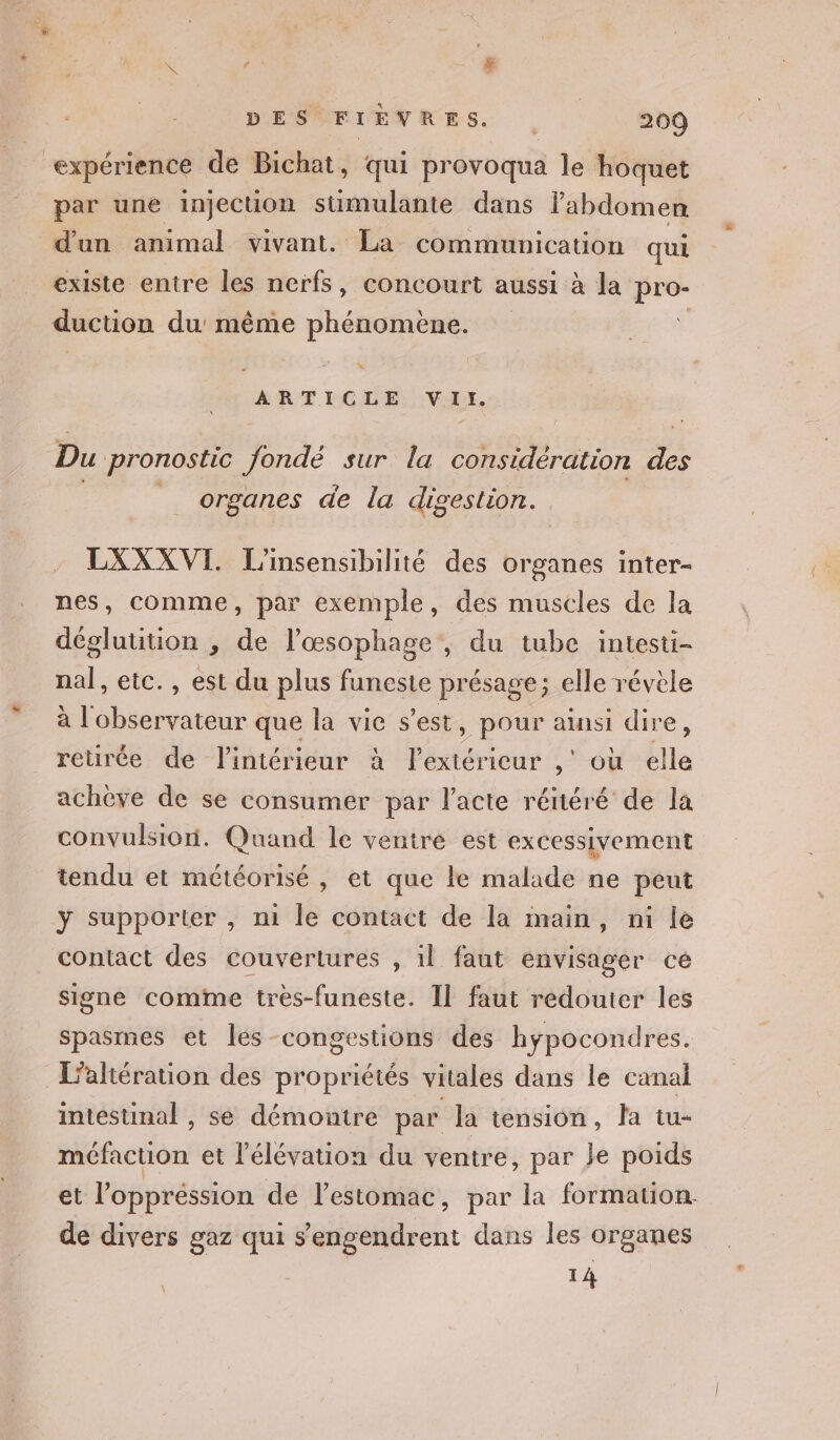 expérience de Bichat, qui provoqua le hoquet par une injecuüon stüimulante dans l'abdomen d'un animal vivant. La communication qui existe entre les nerfs, concourt aussi à la pro- duction du même phénomène. % ARTICLE VIr. Du pronostic fondé sur la considération des _ organes de la digestion. LXXXVI. L'insensibilité des organes inter- nes, comme, par exemple, des muscles de la déglutition , de l’œsophage, du tube intesti- nal, etc. , est du plus funeste présage; elle révèle à ue que la vice s’est, pour ainsi dire, reurée de l'intérieur à Pete ,' où êlle achève de se consumer par l'acte réitéré de la convulsioni. Quand le ventre est excessivement tendu et météorisé , et que le malade ne peut ÿ supporter , ni le contact de la imain, ni le contact des couvertures , il faut envisager ce signe comme très-funeste. Il faut rédouter les spasmes et les congestions des hÿpocondres. L’altération des propriétés vitales dans le canal intestinal , se démontre par la tension, la tu- méfaction et l'élévation du ventre, par ke poids et l'oppréssion de lestomac, par la formation. de divers gaz qui s’engendrent dans les organes T4