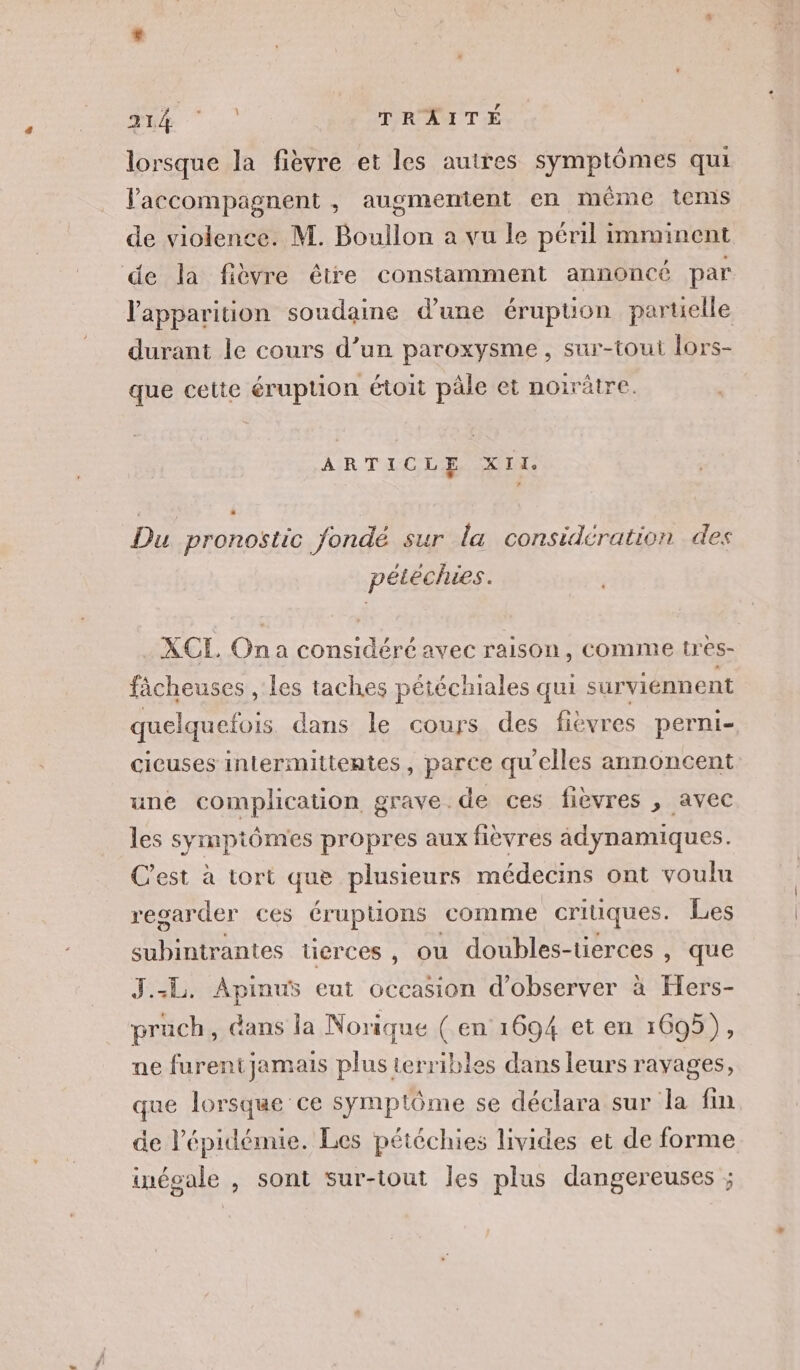 TRE TRAITÉ lorsque la fièvre et les autres symptômes qui Faccompagnent , augmentent en même tems de violence. M. Boullon a vu le péril imminent de la fièvre être constamment annoncé par l'apparition soudaine d'une éruption partielle durant le cours d’un paroxysme , sur-tout lors- que cette éruption étoit pâle et noirätre. ARTICLE XII, Du pronostic Jondé sur la considération des pétéchies. XCL Ona considéré avec raison, comme tres- fâcheuses , les taches pétéchiales qui surviennent quelquefois dans le cours des fievres perni- cieuses intermittentes, parce qu'elles annoncent une complication grave de ces fièvres , avec les symptômes propres aux fièvres âdynamiques. C'est à tort que plusieurs médecins ont voulu resarder ces éruptions comme critiques. Les Hate tierces , ou doubles-tierces , que J.-L. Apinus eut occasion d'observer à Fers- pruch, dans la Norique ( en 1694 et en 1605), ne furent jamais plus terribles dans leurs ravages, que lorsque ce symptôme se déclara sur la fin de l'épidémie. Les pétéchies livides et de forme inécale , sont sur-tout les plus dangereuses ;