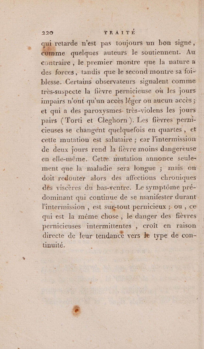 i retarde n’est pas toujours un bon signé, contraire , le premier montre que la nature a des forces ; tandis que le second montre sa fo1- très-suspecte la fièvre pernicieuse où les jours impairs n'Ont qu'un accès léger ou aucun acces ; et qui a des paroxysmes. très-violens les jours _pairs (Tortt et Cleghorn). Les fièvres perni- cieuses se changent quelquefois en quartes , et cette mutation est salutaire ; ear l’intermission en elle-même. Cette mutation annonce seule- ment que la maladie sera longue ; mais on doit redouter alors des affections chroniques dés viscères du bas-ventre. Le symptôme pré- dominant qui continue de se manifester durant Pintermussion , est sux-tout pernicieux ; Ou , ce qui est la même chose, le danger des fievres peérnicieuses intermittentes , croît en raison directe de leur tendance vers le type de con- unuité. a |