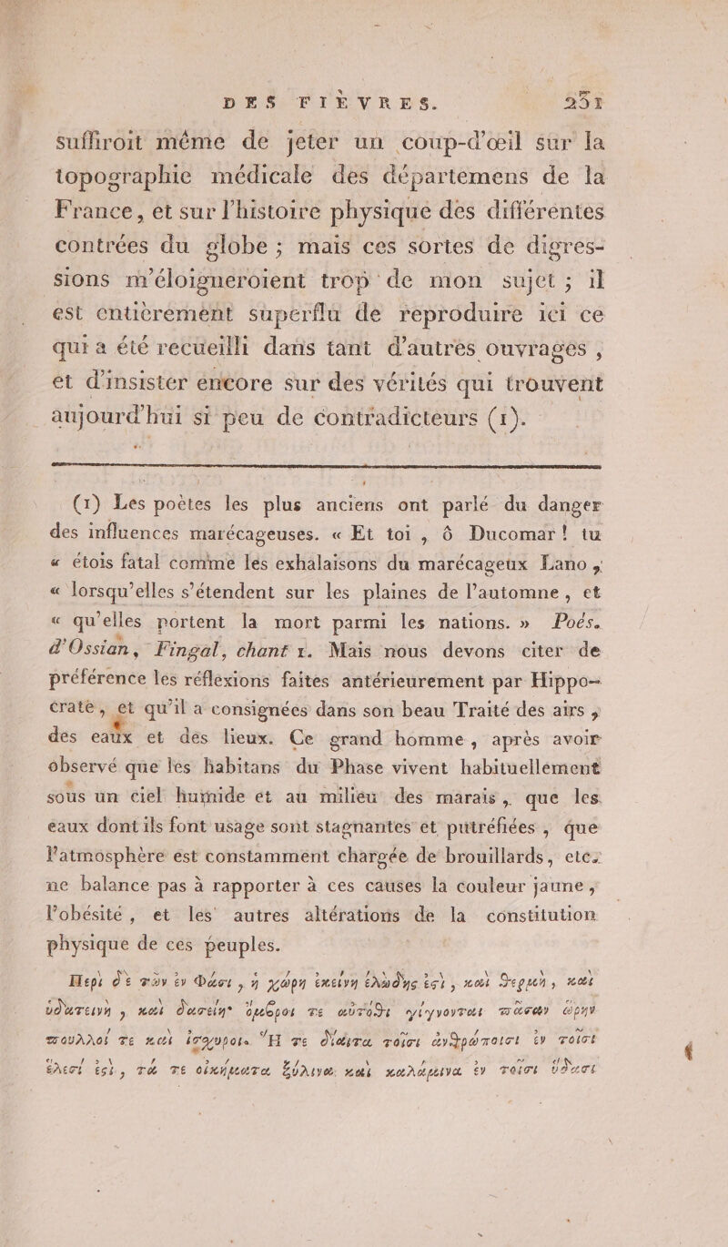 DEN PIEVRES | Hi 25% suffiroit même de jeter un coup-d’œil sur la topographie médicale des départemens de la France, et sur l’histoire physique des differentes contrées du globe ; maïs ces sortes de digres- sions méloigneroient trop de mon sujet ; il est entièrement superflu de reproduire ici ce qui a été recueilli dans tant d’autres ouvrages , et d’insistér encore sur des vérités qui trouvent aujourd'hui si peu de contradicteurse (1). (1) Les poëtes les plus anciens ont parlé du danger des influences marécageuses. « Et toi, Ô Ducomar! tu « étois fatal comme lés exhalaisons du marécageux Lano, « lorsqu'elles s'étendent sur les pipe de l’automne, et « qu’elles portent la mort parmi les nations. » Poés. d'Ossian, Fingal, chant x. Mais nous devons citer de préférénee les réflexions faites antérieurement par Hippo- crate, et qu’il a consignées dans son beau Traité des airs ; des eaux et des lieux. Ce grand homme, après avoir observé que les habitans du Phase vivent habituellement sous un ciel huïnide et au miliéu des marais , que les eaux dont ils font usage sont stagnantes et puiréfiées , que Patmosphère est constamment chargée de brouillards, ete. ne balance pas à rapporter à ces causes la couleur jaune, Pobésite, et les autres altérations de la constitution physique de ces peuples. Hipi dE mov tr Déci , à gopn éxeivn Ehb de ts), noi Jeu, ai dd uTey ; toi d'urtin* opeepos Te aÜTOds yiyvorras MES) pv TOUAdOI Te 4 iraopors ŸH 7e daira roici &amp;y Ypo Toi L £V roict «| SALES sh, T4 TE oixipectTe ANT PPT PAUL y raiot DATI