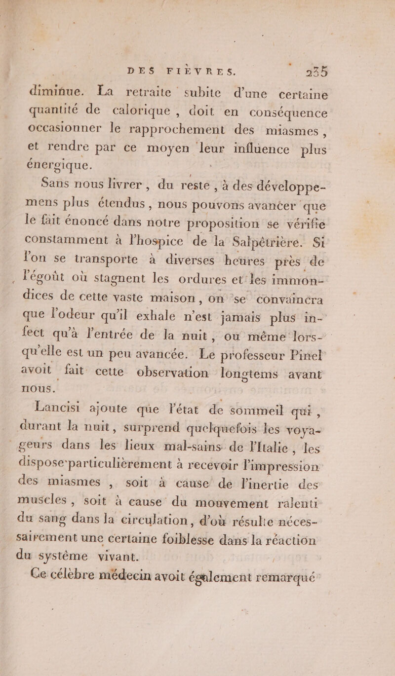 | DES FIEVRES. 45 dimifue. La retraite subite d'une certaine quantité de calorique , doit en conséquence occasionner le rapprochement des miasmes , et rendre par ce moyen leur inflüence te énergique. Nid Sans nous livrer , du reste , à des développe- mens pus étendus , nous pouvons avancer que le fait énoncé dans notre proposition se vérifie constamment à Phegice de la Salpêtrière. Si Von se QE le a diverses heures pres de légoût où stagnent les ordures et’ les immon= Hs: de cette vaste maison, on ‘se convainéra que l'odeur qu’il exhale n’est jamais plus in- ect qu'à l'entrée de la nuit, ou même lors- qu’elle est un peu avancée. La professeur Pinel avoit fait cette observation lonstems avant nous. Lancisi ajoute que Pétat de sommeil qui, durant la nuit, surprend quelquefois Les voya- geurs dans les lieux mal-sains de Vftalie , Les dispose-particulièrement à recevoir Fiepreiion des miasmes , soit à cause’ de l'inertie des muscles , soit à eause’ du mouvément ralenti du sang dans la circulation, d’où résulte néces- säirement une certaine foiblesse dans la réaction du système vivant. | Ce célebre médecin avoit également remarqué