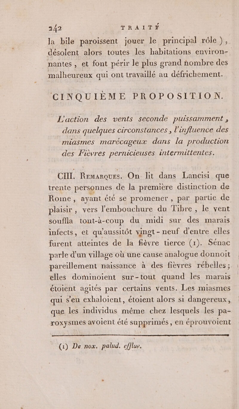 la bile paroissent jouer le principal rôle ), désolent alors toutes les habitations environ- _ mantes, et font périr le plus grand nombre des malheureux qui ont travaillé au défrichement. CINQUIÈME PROPOSITION. L'action des vents seconde puissamment , dans quelques circonstances , l'influence des miasmes marécageux dans la production des Fièvres pernicieuses intermittentes. CHI. Remarques. On lit dans Lancisi que trente personnes de la première distinction de Rome, ayant été se promener , par parue de plaisir, vers l'embouchure du Tibre , le vent souflla tout-à-coup du midi sur des marais infects, et qu'aussitôt vingt - neuf d'entre elles furent atteintes de la fièvre tierce (1). Sénac parle d’un village où une cause analogue donnoit pareillement naissance à des fièvres rébelles ; elles dominoient sur-tout quand les marais étoient agités par certains vents. Les miasmes qui s’en exhaloiïent, étoient alors si dangereux, que les individus même chez lesquels les pa- roxysmes avoient été supprimés, en éprouvoient (1) De nox. palud. eflu.