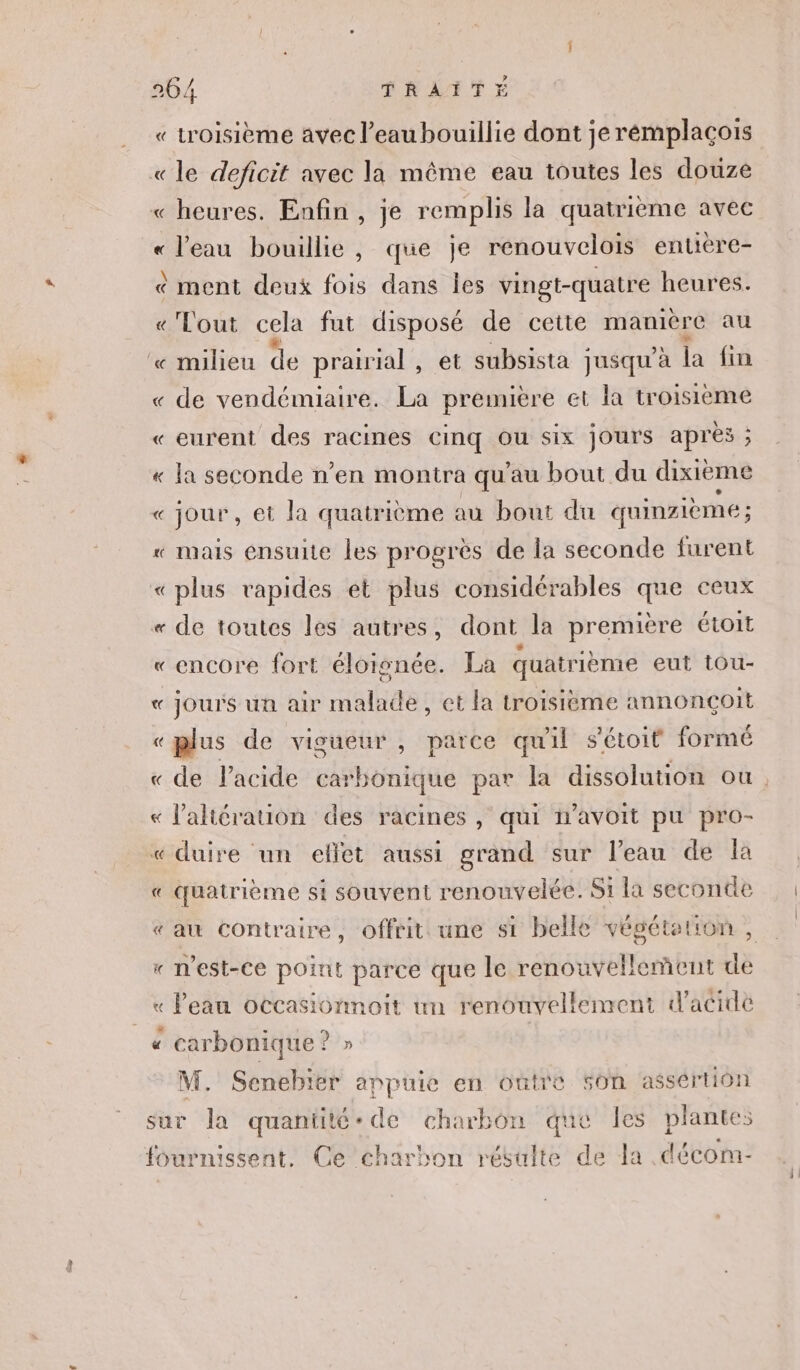 « troisième avec l’eaubouillie dont jerémplacois «le deficit avec la même eau toutes les douze « heures. Enfin , je remplis la quatrième avec « l'eau bouillie, que je renouvelois entière- &amp; ment deux fois dans Îles vingt-quatre heures. « Tout cela fut disposé de cette manière au ‘« milieu de prairial , et subsista jusqu'à la fin « de vendémiaire. La première et la troisieme « eurent des racines cinq ou six jours après ; « la seconde n’en montra qu'au bout du dixième « jour, et la quatrième au bout du quinzième ; « mais ensuite les progrès de la seconde furent «plus rapides et plus considérables que ceux « de toutes les autres, dont la première étoit « encore fort éloisnée. La quatrième eut tou- « jours un air malade, et la troisième annonçoit «plus de vigueur , parce quil sétoit formé « de l'acide carbonique par la dissolution ou. « l’'altérauon des racines, qui avoit pu pro- « duire un effet aussi grand sur l’eau de là « quatrième si souvent renouvelée. Si la seconde « au contraire, offrit une si belle végétation, « n'est-ce point parce que le renouvellement de « Peau occasionnoit un renouvellement d'acide « carbonique ? p M. Senebier appuie en outre 50n assértion sur la quantité-de charbon que les plantes fournissent. Ce charbon résulte de la décom-