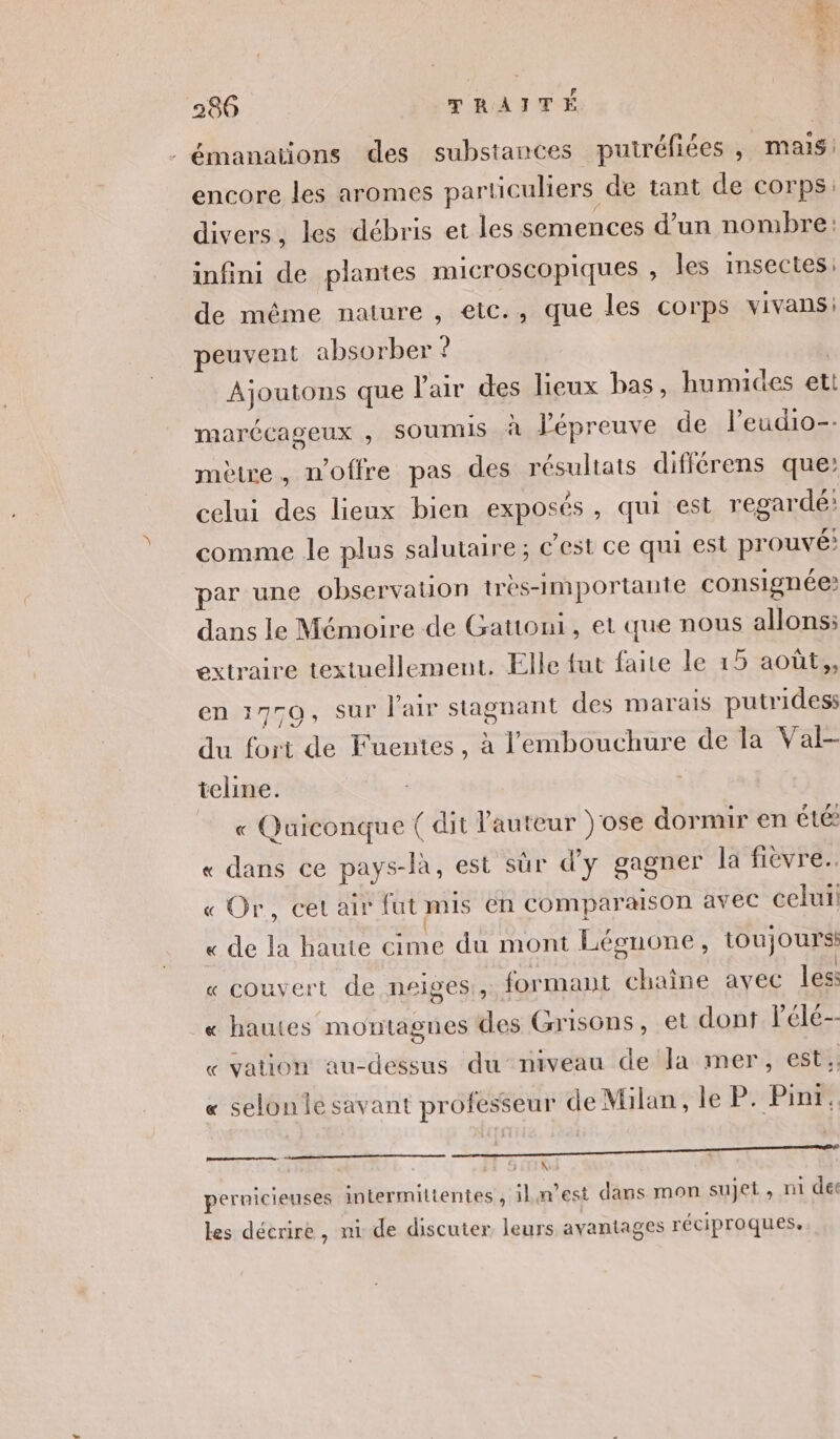 émanations des substances puiréfiées , mais: encore les aromes particuliers de tant de corps. divers, les débris et les semences d’un nombre: infini de plantes microscopiques , les insectes: de même nature , etc., que les corps vivans: peuvent absorber ? | Ajoutons que l'air des lieux bas, humides ett marécageux , SOUMIS à l'épreuve de l’eudio-. mètre, n'offre pas des résultats différens que: celui des lieux bien exposés, qui est regardé: comme le plus salutaire; c’est ce qui est prouvé: par une observation très-importante consignée? dans le Mémoire de Gattoni, et que nous allons: extraire textuellement. Elle fut faite le 15 aoûts, en 1770, Sur l'air stagnant des marais putridess du fort de Fuentes, à l'embouchure de la Val- teline. « Quiconque ( dit l'auteur )'ose dormir en été « dans ce pays-là, est sûr d'y gagner la fievre. « Or, cet air fut mis en Comparaison avec celui « de la haute cime du mont Légnone, toujours: « couvert de neiges, formant chaîne avec les: « hautes montagnes des Grisons, et dont lPéle-- « vation au-dessus duniveau della mer, est;; « selon le savant professeur de Milan, le PP SE pernicieuses intermiltentes , iLaest dans mon sujet , ni der les décrire, ni de discuter leurs avantages réciproques,