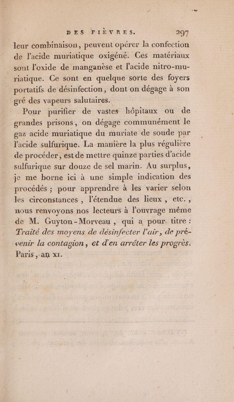 leur combinaison, peuvent opérer la confection de l'acide muriatique oxigéné. Ces matériaux sont l'oxide de manganèse et l'acide nitro-mu- riatique. Ce sont en quelque sorte des foyers portatifs de désinfection, dont on dégage à son gré des vapeurs saluitaires. Pour purifier de vastes hôpitaux ou de grandes prisons, on dégage communément le gaz acide muriatique du muriate de soude par l'acide sulfurique. La manière la plus régulière de procéder , estde mettre quinze parties d'acide sulfurique sur douze de sel marin. Au surplus, je me borne ici à une simple indication des procédés ; pour apprendre à les varier selon les circonstances , l'étendue des lieux , etc., nous renvoyons nos lecteurs à l'ouvrage même de M. Guyton-Morveau , qui a pour. titre : Traité des moyens de désinfecter l'air, de pré- venir la contagion, et d'en arrêter les progrès. Paris an x1.