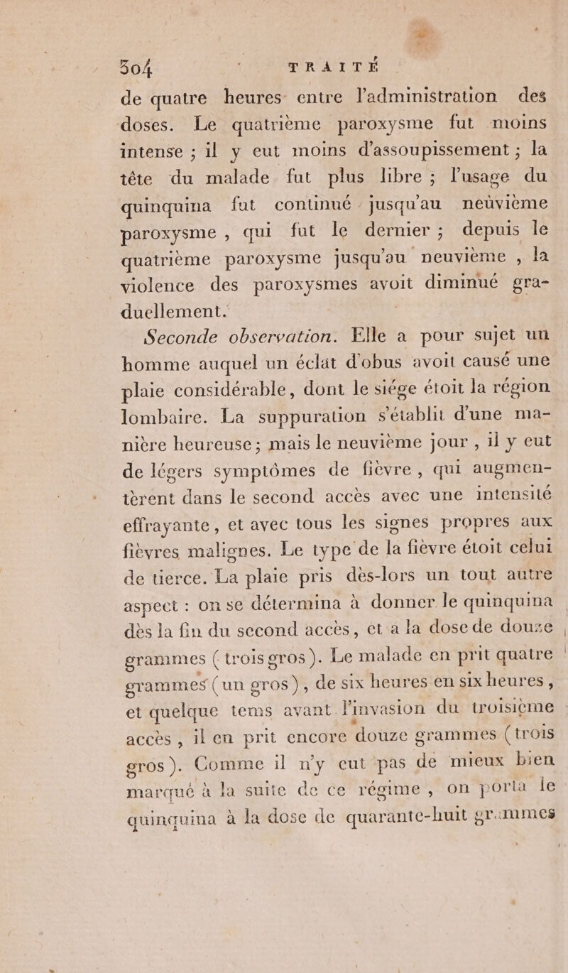 de quatre heures entre ladministration des doses. Le quatrième paroxysme fut moins intense ; il y eut moins d’assoupissement ; la tête du malade fut plus libre ; l'usage du quinquina fut conunué jusqu'au neùvième DALESnE qui fut Île dernier ; ; depuis le quatrième paroxysme jusqu'au neuvième , la violence des paroxysmes avoit diminué gra- duellement. Seconde observation. Elle a pour sujet un homme auquel un éclät d'obus avoit causé une plaie considérable, dont le siége étoit la région lombaire. La suppuration s'établit d'une ma- nière heureuse ; mais le neuvième jour , il y eut de légers symptômes de fièvre, qui augmen- tèrent dans le second accès avec une intensité effrayante, et avec tous les signes propres aux fièvres malignes. Le type ‘de à fièvre étoit celui de üerce. La plaie pris dès-lors un tout autre aspect : On se détermina à donner le quinquina dès la fin du second accès, ét à la dose de douze grammes (trois gros). Le malade en prit quatre grammes (un gr os), de six heures en six heures, et quelque tems avant Pinv asion du troisième accès , il en prit encore douze grammes (trois gros). Comme il ny eut pas de mieux bien marqué à la suite de ce régime, on port le quinquina à la dose de tr Pt or:mmes