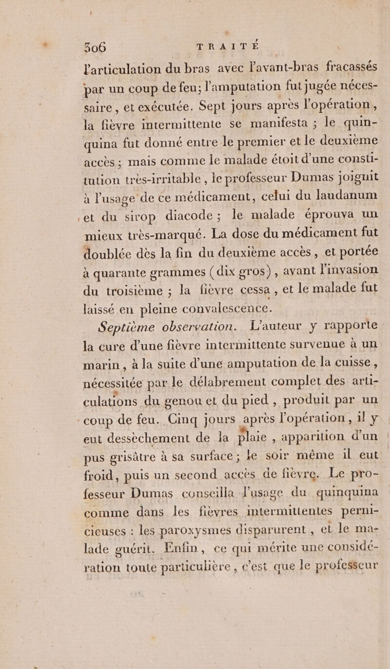 larticulation du bras avec l'avant-bras fracassés par un coup de feu; l'amputation fut jugée néces- saire , et exécutée. Sept jours après l'opération, la fièvre intermittente se manifesta ; le quin- quina fut donné entre le premier et le deuxième tution tres-irritable , le professeur Dumas joiguit à l'usage de ce médicament, celui du laudanum et du sirop diacode; le malade éprouva un mieux très-marqué. La dose du médicament fut doublée dès la fin du deuxième accès, et portée à quarante grammes ( dix gros), avant l'invasion du troisième ; la fièvre cessa , et le malade fut laissé en pleine convalescence. Septième observation. L'auteur y rapporte la cure d’une fièvre intermittente survenue à un marin , à la suite d’une amputation de la cuisse, nécessitée par le délabrement complet des arti- culations du genou et du pied , produit par un eut desséchement de la plaie , apparition d’un pus grisâtre à sa surface; le soir même il eut froid, puis un second accès de fièvre. Le pro- fesseur Dumas conseilla d’usage du quinquina comme dans les fièvres intermitientes perni- cicuses : les paroxysmes disparurent , et le ma- lade guérit. Enfin, ce qui mérite une considé- ration toute particulière , C’est que le professeur