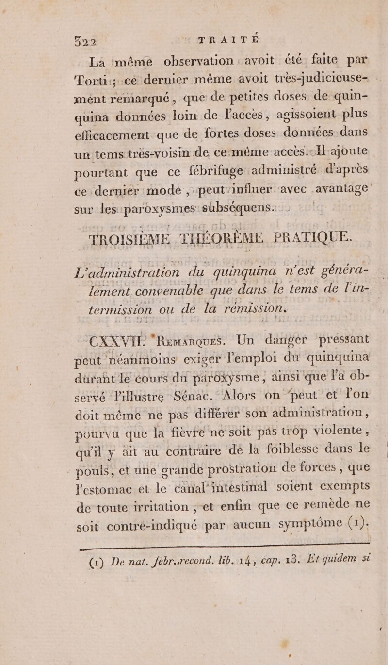 La méme observation: avoit été faite par Torti:; ce dernier même avoit très-judicicuse- mént remarqué, que de petites doses de quin- quina données loin de l'accès, agissoient plus efficacement que de fortes doses données dans un:tems très-voisin de cemême accès.-Ilajoute pourtant que ce fébrifage administré d'apres ce dernier mode , peut’influer ‘avec avantage sur les paroxysmes shbséquens. TROISIÈME THÉORÊME PRATIQUE. L'administration du quinquina n'est généra- lement convenable que dans le tems de l’in- termission ou de la rémission, | CXXVIL “Rawmarques. Un dangér pressant peut néanmoins exiger l'emploi du quinquina durañt le cours du paroxysme, ainsi que l'a ob- servé Pillustre Sénac. Alors on ‘peut et lon doit même ne pas différer son administration, pourvu que la fièvre ne soit päs trop violente, qu'il y ait au contraire dé la foiblesse dans le - pouls, et une grande prostration de forces , que estomac et le canal intestinal soient exempts de toute irritation ,-et enfin que ce remède ne soit contré-indiqué par aucun symptôme (1): CRAN. 0 RES SEE (1) De nat. febr.recond. lib. 14, cap. 13. Et quidem si