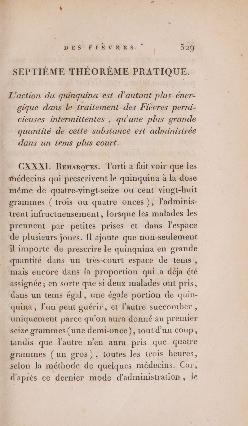 SEPTIÈME THÉORÈME PRATIQUE. L'action du quinquina est d'autant plus éner- gique dans le traitement des Fièvres pérnt- cieuses intermiltentes , qu'une plus grande quantité de cette substance est administrée dans un tems plus court. CXXXI. Remarques. Tort a fait voir que Îles édecins qui prescrivent le quinquina à la dose même de quatre-vingt-seize ou cent vingt-huit grammes (trois ou quatre onces }, ladminis- _trent infructueusement , lorsque les malades les prennent par petites prises et dans l'espace de plusieurs jours. Il ajoute que non-seulement il importe de prescrire le quinquina en grande quantité dans un très-court espace de tems, mais encore dans la proportion qui a déja été assignée; en sorte que si deux malades ont pris, dans un items égal, une égale portion de quin- quina , l’un peut guérir, et l’autre succomber , uniquement parce qu'on aura donné au premier seize grammes (une demi-once), tout d'un coup, iandis que l'autre n'en aura pris que quaire grammes (un gros), toutes les trois heures, selon la méthode de quelques médecins. Cur, d’après ce dernier mode d'administration, le 0]