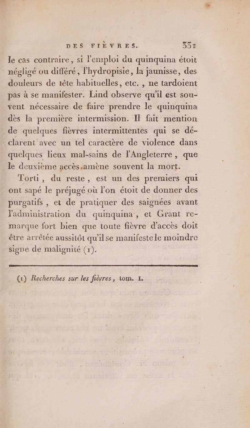 le cas contraire, si l'emploi du quinquina étoit * négligé ou différé, l'hydropisie, la jaunisse, des douleurs de tête habituelles, etc. , ne tardoient pas à se manifester. Lind observe qu'il est sou- vent nécessaire de faire prendre le quinquina des la premiere intermission. Il fait mention de quelques fièvres intermittentes qui se dé- clarent avec un tel caractère de violence dans quelques lieux mal-sains de l'Angleterre , que le deuxième accès.amène souvent la mort. Tori, du reste, est un des premiers qui ont sapé le préjugé où l’on étoit de donner des purgatifs , et de pratiquer des saignées avant administration du quinquina, et Grant re- marque fort bien que toute fièvre d'accès doit être arrêtée aussitôt qu'ilse manifeste le moindre signe de malignité (+). | (1) Recherches sur les fièvres, tom. 1.