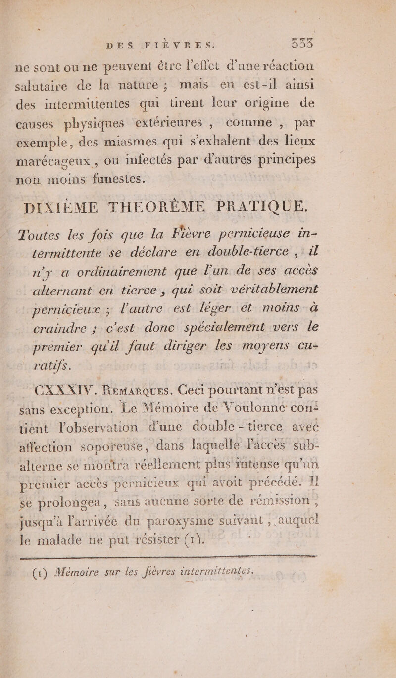 ne sont ou ne peuvent être l'effet d’ane réaction salutaire de la nature ; mais en est-il ainsi des intermittentes qui ürent leur origine de causes physiques extérieures , comme , par exemple, des miasmes qui s’exhalent des lieux marécageux, Où infectés par d'autrés principes non moins funestes. DIXIÈME THEORÉME PRATIQUE. Toutes les fois que la Fièvre pernicieuse in- termittente se déclare en double-tierce ,: il n'y a ordinairement que l’un de ses accès alternant en tierce , qu£ soit véritablement pernicieux ; l’autre est léger ét moins à craindre ; c’est donc spécialement vers le premier qu'il faut diriger les rues Cu- ; ratifs. CXXXIV. Remarques. Ceci pourtant n’est pas sans exception. Le Mémoire de Voulonne con: ent l'observation d’une double - tierce avec affection soporeuse, dans laquelle Paccès sub- alterne se montra réellement plus intense qu'un premier acces pérnicieux qui avoit précédé. Il $e prolongéa, sans aucune sorte de rémission, jusqu’à l'arrivée du paroxysme suivant, auquel le malade ne put résister (1). |