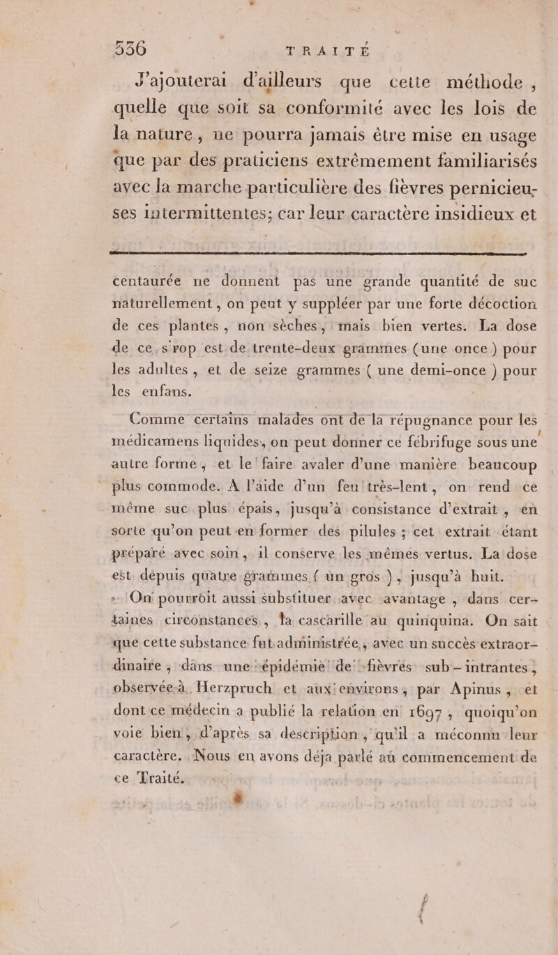 J’ajouterai d'ailleurs que ceite métiode, quelle que soit sa conformité avec les lois de la nature ;, de pourra jamais être mise en usage que par des praticiens extrêmement familiarisés avec la marche particulière des fievres pernicieu- ses intermittentes; car leur caractère insidieux et DE DÉS RD T5 te AD à PO TS DRE LE DCR tie PS mare centaurée ne donnent pas une grande quantité de suc naturellement , on peut y suppléer par une forte décoction de ces plantes, non sèches, ‘mais bien vertes. La dose de ce,srop est de trente-deux grammes (une once) pour les adultes, et de seize grammes ( une demi-once }) pour les enfans. Comme certains malades ont de la répugnance pour les médicamens liquides, on peut donner ce fébrifuge sous une autre forme, et le'faire avaler d’une manière beaucoup plus commode. À l’aide d’un feu'très-lent, on rend ce même suc.plus épais, jusqu’à consistance d'extrait , en sorte qu’on peut en former des pilules ; cet extrait étant préparé avec soin , 1l conserve les mêmes vertus. La dose et. dépuis quatre graiimes ( un gros }, jusqu’à huit. On pourroit aussi substituer avec avantage , dans cer- iaines circonstances , la cascarille au quinquina. On sait que cette substance futadministrée , avec un succès extraor- dinaire ; dans une épidémie ‘de :fièvrés sub -intrantes , observée-à, Herzpruch et aux:environs, par Apinus, et dont ce médecin a publié la relation en 1697, quoiqu’on voie bien, d’après sa description ,‘qu'il a méconnu leur caractère. Nous en avons déja parlé aû commencement de ce Traité.