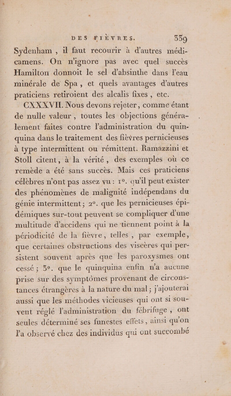 Sydenham , 1l faut recourir à d’autres médi- camens. On nignore pas avec quel succès Hamilton donnoit le sel d’absinthe dans l’eau minérale de Spa, et quels avantages d’autres praticiens retiroient des alcalis fixes , etc. CXXXVIL. Nous devons rejeter, comme étant de nulle valeur , toutes les objections généra- lement faites contre l'administration du quin- quina dans le traitement des fièvres pernicieuses à type intermittent ou rémittent. Ramazzini et Stoll citent, à la vérité, des exemples où ce remède a été sans succès. Mais ces praticiens célèbres n’ont pas assez vu: 1°. qu'il peut exister des phénomènes de malignité indépendans du génie intermittent; 2°. que les pernicieuses épl- démiques sur-tout peuvent se compliquer d'une multitude daccidens qui ne tiennent point à la périodicité de Îa fièvre, telles , par exemple, que cerlaines obstructions des viscères qui per- sistent souvent après que les paroxysmes ont cessé ; 3°. que le quinquina enfin n’a aucune prise sur des open provenant de circons- tances étrangères à la nature du mal ; ; J'ajouter ai aussi que les méthodes vicieuses qui ont si sOu- vent réglé l'administration du fébrifuge , ont seules déterminé ses funestes effets, ainsi quon Pa observé chez des individus qui ont succombé