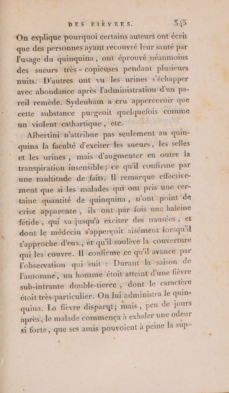 ‘On explique pourquoi certains auteurs ont écrit que des personnes ayant recouvré leur santé par usage du quinquina, ont éprouvé néäinmoins des sueurs très - copiéuses pendant plusieurs nuits’ D’autres ont vu les urines s'échapper avec abondance après l'administration d'un pa- reil remède. Sydenham a eru appercevoir que cette substance purgeoit quelquefois comme un violent cathartique:, ares io Albertini n’attribue pas ‘seulement au quin- quina la faculté d'exciteér-les sueurs, les selles ét les urines, mais d'augmenter en ouire la transpiration insensiblessce qu'il confirme par une multitude de’ faits. Îl remarque effecuve- ment que Si les malades qu Ont pris une CET- taine quantité de quinquina , n'ont point de ‘crise apparente , ils ont: par fois une haleme féuide , qui va jusqu'à exciter des nausées, et dont le médecin s'apperçoit aisément lorsqu'il s'approche. d'eux, et qu'ilisoulève la couverture qui les couvre. Il ‘confirme ce qu'il avance par l'observation qui suit : Durant la saison de l'automne, un hoñime étoit'atreint d’une fièvre sub-intrante double-tierce ; dont le caractère étoit très-particulier. On Jui aëministra le quim- quina. La fièvre disparut; mais , peu de jours après , le malade commença à exhaler une odeur si forte, que ses amis pouvoient à peine la sup- 4