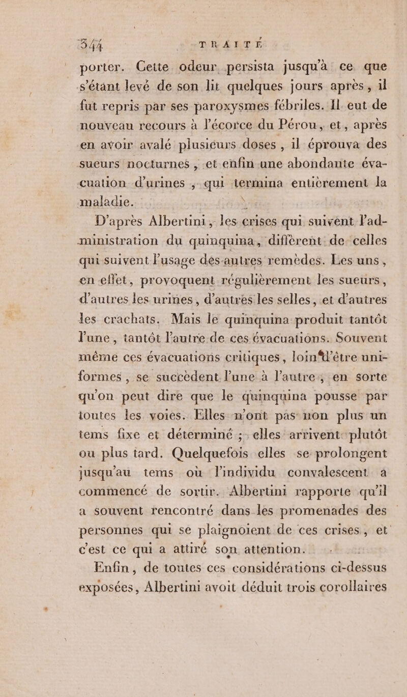 porter. Cette odeur. persista jusquà ce que s'étant levé de son lit quelques jours après, il fut repris par ses paroxysmes fébriles. {l. eut de nouveau recours à l'écorce du Pérou, et, après en avoir avalé plusiéurs doses , il éprouva des sueurs nocturnes , et enfin une abondante éva- cuation d’urines ; qui termina enticrement la maladie. à D'apres Albertini me crises qui suivent lad- ministration du quinquima, différent. de. celles qui suivent l'usage dés-autres remedes. Les uns, en effet, provoquent régulièrement les sueurs, d’autres les urines, d’autres les selles, et d’autres les crachats. Mais le quinquina produit tantôt l’une, tantôt l’autre-de ces évacuations. Souvent même ces évacuations critiques, loin%’être uni- formes , se succèdent l’une à l’autre, en sorte qu'on peut dire que le qumquina pousse par ioutes Les voies. Elles n’ont pas non plus un items fixe et déterminé ;: elles arrivent: plutôt ou plus tard. Quelquefois elles se prolongent jusqu'au tems où l'individu convalescent a commencé de sortir. Alberuni rapporte qu'il a souvent rencontré dans les promenades des personnes qui se plaïgnoient de ces crises, et c'est ce qui a attiré son attention. Enfin, de toutes ces considérations ci- add exposées, Albertini avoit déduit trois corollaires