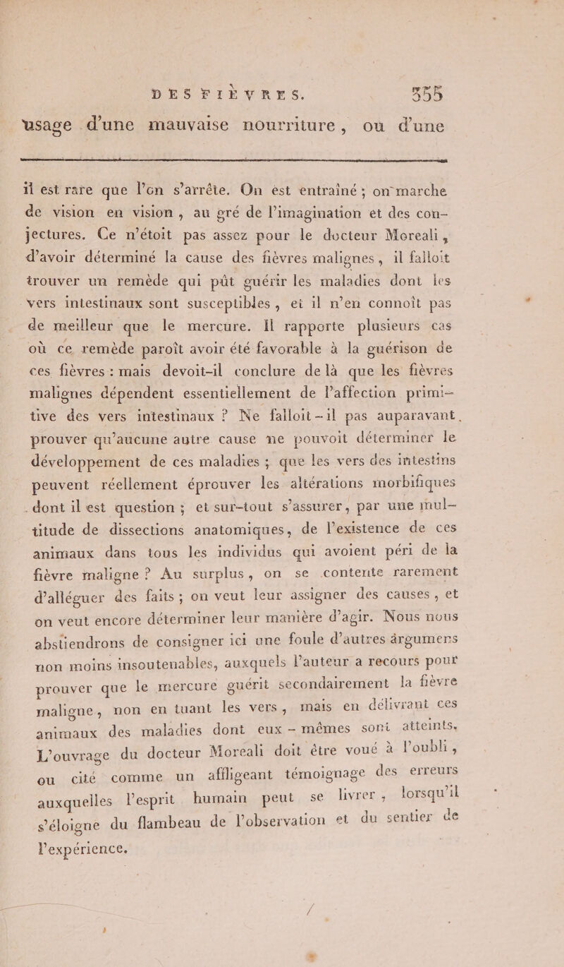 usage d'une mauvaise nourriture, où d’une ñ est rare que l’on s’arrêie. On ést entrainé ; on marche de vision en vision, au gré de l’imagination ét des con- jectures. Ce n’étoit pas assez pour le docteur Moreali, d’avoir déterminé la cause des fièvres malignes, il falloit irouver un remède qui pût guérir les maladies dont les vers intestinaux sont susceptibles, ei il n’en connoît pas de meiïlleur que le mercure. Il rapporte plusieurs cas où ce remède paroît avoir été favorable à la guérison de ces fièvres : mais devoit-il conclure de là que les fièvres malignes dépendent essentiellement de lPaffection primi- üve des vers intestinaux ? Ne falloit-1l pas auparavant, prouver qu'aucune ayire cause ne pouvoit déterminer le développement de ces maladies ; que les vers des intestins peuvent réellement éprouver les altérations morbifiques dont ilest question ; et sur-tout s’assurer, par une inul- titude de dissections anatomiques, de l’existence de ces animaux dans tous les individus qui avoient péri de la fièvre maligne ? Au surplus, on se contente rarement d’alléguer des faits; on veut leur assigner des causes , et on veut encore déterminer leur manière d’agir. Nous nous abstiendrons de consigner ici une foule d’autres àärgumers non moins insoutenables, auxquels l’auteur a recours pour prouver que le mercure guérit secondairement la fièvre maligne, non en tuant les vers, mais en délivrant ces animaux des maladies dont eux - mêmes sont atteints, L'ouvrage du docteur Moreali doit être voué à loubli, ou cité comme un afiligeant témoignage des erreurs auxquelles l'esprit humain peut se livrer , loreqieal s'éloigne du flambeau de l'observation et du sentier de l'expérience.