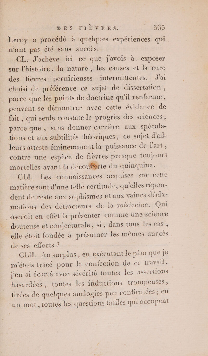 Leroy a procédé à quelques expériences qui n’ont pas été sans succés. CL. J'achève ici ce que j'avois à exposer sur l'histoire, la nature, les causes et la cure des fièvres pernicieuses intermittentes. J'ai choisi de préférence ce sujet de dissertation , parce que les points de doctrine qu'il renferme , peuvent se démontrer avec cette évidence de fait, qui seule constate le progres des sciences ; parce que , sans donner carrière aux spécula- tions et aux subtilités théoriques, ce sujet d’ail- leurs atteste éminemment la puissance de l'art. contre une espèce de fievres presque toujours mortelles avant la découfèrie du quinquina. Gi Des connoissances acquises sur celte matière sont d’une telle certitude, qu’elles répon- dent de reste aux sophismes et aux vaines décla- mations des détracteurs de la médecine. Qui _oseroit en effet la présenter comme une science douteuse et conjectiurale , s1, dans tous les cas, elle étoit fondée à présumer les mêmes succes de ses efiorts ? | CEAL. Au surplus , en exécutant le plan que je m'étois tracé pour la confecuon de ce travail, j'en ai écarté avec sévérité toutes les assertions hasardées , toutes les inductions trompeuses , tirées de quelques analogies peu confirmées ; en 22 un mot, toutes les questions futiles qui occupent
