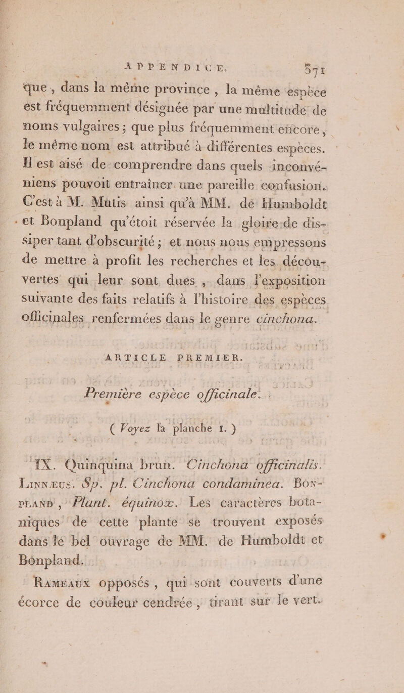 x se aus 971 que, dans la mêrne province , la même espèce est fréquemment désignée par une multitude de noms vulgaires ; : que plus fréquemment encore, le même nom est attribué à différentes espèces. Il est aisé de comprendre dans quels inconvé- niens pouvoit entraîner. une pareille confusion. Cestà M. Mutis ainsi qu'à MM. dé Humboldt et Bonpland qu'étoit réservée la gloite-de dis- siper tant d'obscurité ; et nous nous empressons de mettre à profit les recherches et les. décou- vertes qui leur sont dues ; dans l'empositon suivante des faits relatifs à l’histoire des espèces Oflicinales renfermées dans le genre cénchona. ARTICLE PREMIER. ad F à si | : ° | Première e e. miére espèce officinal ( Voyez la planche 1.) 1x. Quinquina brun. Cinchona officinalrs. Linvæus. Sp. pl. Cinchona condarminea. Box- PLAND , Plant. équinox. Les caractères bota- niques de cette plante se trouvent exposés dans lé bel oùvrage de MM. de Humboldt et Bônpland. Rameaux opposés, qui sont couveris d'une écorce de couleur cendrée, urant sur le vert.