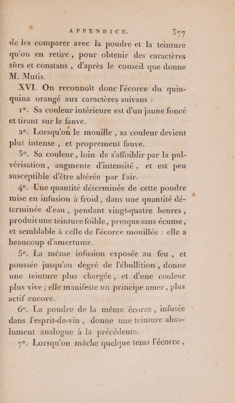 de les comparer avec la poudre et la teinture quon en retire, pour obtenir des caractères sûrs et constans , d’après le conseil que donne M. Mutis. | se À VI. On reconnoît donc l'écorce du quin- quna orangé aux caractères suivans : 1°. Sa couleur intérieure est d’un jaune foncé et ürant sur le fauve. | 20, Lorsqu'on le mouille , sa couleur devient plus intense , et proprement fauve. 5°. Sa couleur, loin de s’affoiblir par la pul- vérisation, augmente d'intensité, et est peu susceptible d’être altérée par fair. 4°. Une quantité déterminée de cette poudre mise en infusion à froid, dans une quantité dé- terminée d’eau , pendant vingt-quatre heures, produitune teinture foible, presquesans écume, et semblable à celle de l'écorce mouillée : elle a beaucoup d’amertume. 50. La même infusion exposée au feu , et poussée jusqu'au degré de l'ébulltion , donne une teinture plus chargée, et d’une couleur plus vive ; elle manifesie un principe amer, plus actif encore. | 6°. La poudre de la même écorce, infuste dans l’esprit-de-vin , donne une teinture abso- lument analogue à la précédente. n°. Lorsqu'on mâche quelque tems l'écorce,