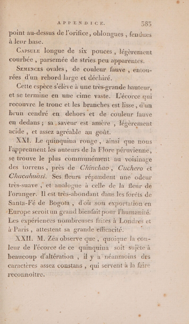 APPENDICE. 3583 point au-dessus de l’orifice, oblongues , fendues à leur base. Carsuze longue de six pouces , légbrement courbée , parsemée de stries peu apparentes. Ne a ovales, de couleur fauve , entou- rées d’un rebord large et déchiré. Cette espèce s'élève à une très-grande hauteur, et se termine en une cime vaste. L’écorce qui recouvre le tronc et les branches est lisse, d’un brun cendré en dehors et de couleur fauve acide , et assez agréable au goût. AXT. Le quinquina rouge , ainsi que nous Vapprennent les auteurs de Ja Flore péruvienné, se trouve le plus communément äu voisinage des torrens , près de Chinchäac, Cuchero ét Chacahuasi. Ses fleurs répandent une odeur trés-suave , et anälogue à celle de là fleur de loranger. Il est Mb dans les foréis de Santa-Fé de Bogota, d'où son exportation en Europe seroitun grand bienfait pour l'humanité. Les expériences nombreuses faites à Londres et aParis attestent sa grande efficacité. * XXII. M. Zéa observe que , quoique la cou- leur de l'écorce de ce quinquina soit sujète à beaucoup daltération , 1l y a néanmoins des caractères assez constaus , qui servent à la faire reconnoître.