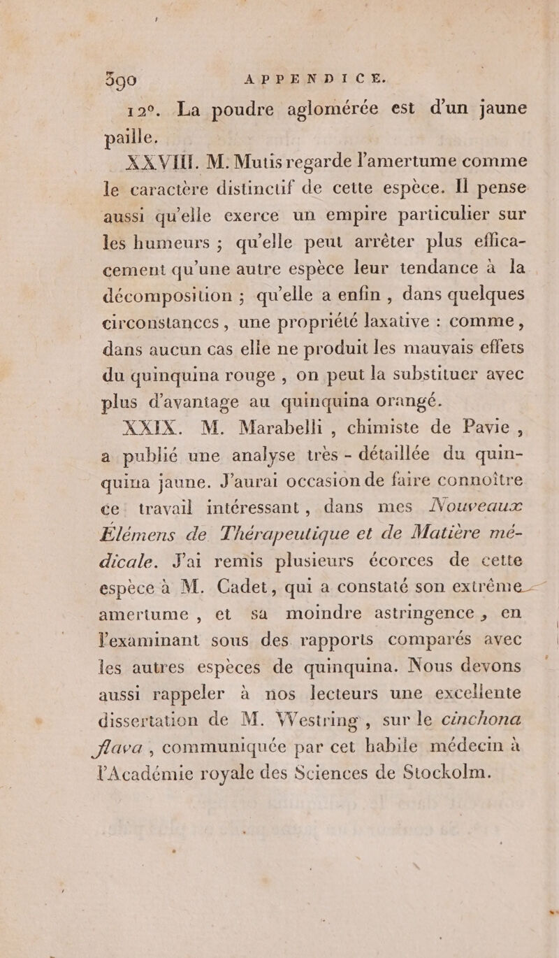 12°. La poudre aglomérée est d’un jaune paille, XX VIH. M. Muus regarde l'amertume comme aussi qu’elle exerce un empire particulier sur les humeurs ; qu’elle peut arrêter plus eflica- cement qu’une autre espèce leur tendance à la décomposiuon ; qu’elle a enfin , dans quelques circonstances, une propriété laxative : comme, dans aucun cas elle ne produit les mauvais effets du quinquina rouge , on peut la substituer avec plus d’avaniage au quinquina orangé. XXIX. M. Marabelli, chimiste de Pavie, a publié une analyse très - détaillée du quin- quina jaune. J'aurai occasion de faire connoître ce travail intéressant, dans mes ÂVouveaux Élémens de T hérapeutique et de Matière mé- dicale. Jai remis plusieurs écorces de cette amertume , et sa moindre astringence, en lexaminant sous des rapports comparés avec les autres espèces de quinquina. Nous devons aussi rappeler à nos lecteurs une exceliente dissertation de M. Westring , sur le cinchona flava , communiquée par cet habile médecin à l'Académie royale des Sciences de Stockoïm.