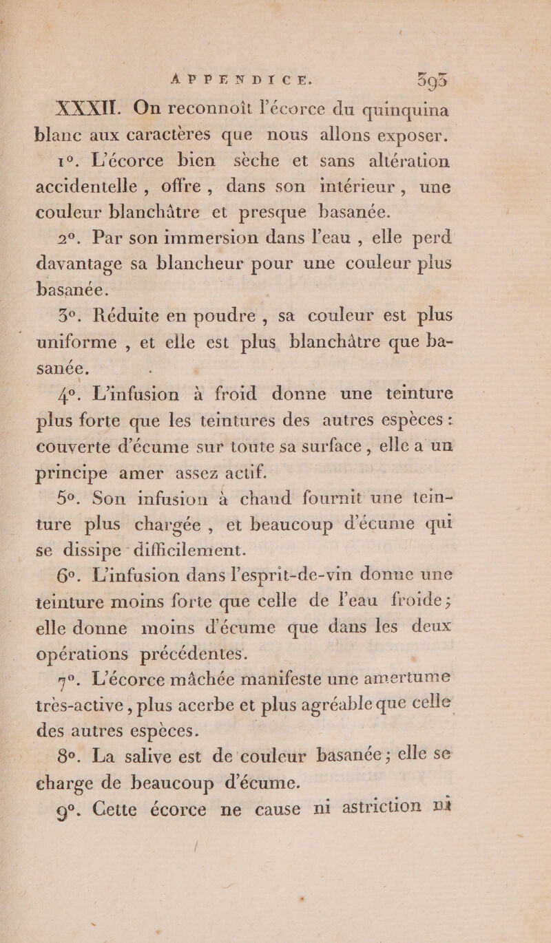 ÂPPENDICE. | 3593 XXXIT On reconnoit l'écorce du quinquina blanc aux caractères que nous allons exposer. L’écorce bien seche et sans altération accidentelle , offre, dans son intérieur, une couleur blanchâtre et presque basanée. . Par son immersion dans l’eau , elle perd Mine sa blancheur pour une couleur plus basanée. 3°. Réduite en poudre , sa couleur est plus uniforme , et elle est plus blanchâtre que ba- sanée. 4°. L'infusion à froid donne une teinture plus forte que les teintures des autres espèces : couverte d’écume sur toute sa surface , elle a un principe amer assez aclif. 50, Son infusion à chaud fournit une tein- ture plus chargée , et beaucoup d’écume qui se dissipe difficilement. 6°. L'infusion dans l’esprit-de-vin donne une teinture moins forie que celle de Feau froide; elle donne moins d'écume que dans les deux opérations précédentes. | . L'écorce mâchée manifeste une amertume très-active , plus acerbe et plus agréable que celle des autres espèces. no 80. La salive est de couleur basanée ; elle se charge de beaucoup d'écume. g°. Cette écorce ne cause ni astricuon DA | Î