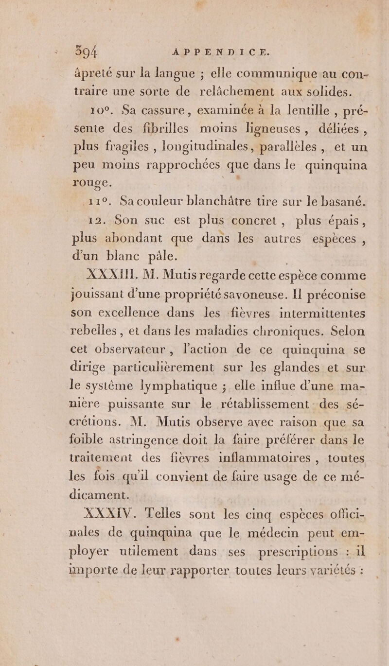 apreté sur la langue ; elle communique au con- iraire une sorte de relâchement aux solides. 10°, Sa cassure, examinée à la lenulle , pré- sente des fibrilles moins ligneuses, déliées, plus fragiles , longitudinales, parallèles, et un peu moins rapprochées que dans le quinquina rouge. ’ 110, Sa couleur blanchâtre tire sur le basané. 12. Son suc est plus concret, plus épais, plus abondant que dans les autres espèces , d'un blanc pale. XXXII. M. Muts regarde cette espèce comme jouissant d’une propriété savoneuse. Il préconise son excellence dans les fièvres intermittentes rebelles , et dans les maladies chroniques. Selon cet observateur , l’action de ce quinquina se dirige particulierement sur les glandes et sur le système lymphatique ; elle influe d’une ma- niere puissante sur le rétablissement - des sé- crétions. M. Mutis observe avec raison que sa foible astringence doit la faire préférer dans le traitement des fièvres inflammatoires , toutes les fois qu'il convient de faire usage de ce mé- dicament. XXXIV. Telles sont les cinq espèces oflici- uales de quinquina que le médecin peut em- ployer utilement dans ses prescripuüons : il inporte de leur rapporter toutes leurs variétés :