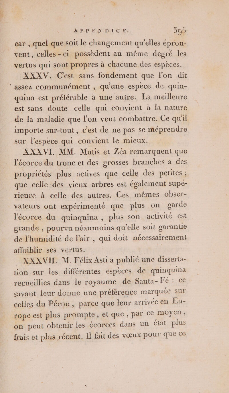 + car , quel que soit le changement qu’elles éprou- vent, celles-ci possèdent au même degré les XXXV. Cest sans fondement que lon dit assez communément , qu'une espèce de quin- quina est prélérable à une autre. La meilleure est sans doute celle qui convient à la nature de la maladie que l’on veut combattre. Ce quil importe sur-tout, c'est de ne pas se méprendre sur l'espèce qui convient le mieux. XXXVI MM. Muus et Zéa remarquent que l'écorce du tronc et des grosses branches a des propriétés plus. actives que celle des petites ; que celle'des vieux arbres est également supé- rieure à celle des autres. Ces mêmes obser- vateurs ont expérimenté que plus on garde l'écorce du quinquima , plus son activité est grande , pourvu néanmoins qu’elle soit garantie de l'humidité de l'air , qui doit nécessairement affoiblir ses vertus. à XXXVIL M. Félix Ast a publié ane disseria- tion sur les différentes espèces de quinquina recueillies dans le royaume de Santa- Fé : ce savant leur donne une préférence marquée sur celles du Pérou, parce que leur arrivée en Eu- rope est plus prompte, et que , par ce moÿer, on peut obtenir les écorces dans un état plus frais et plus récent. Il fait des vœux pour que ce