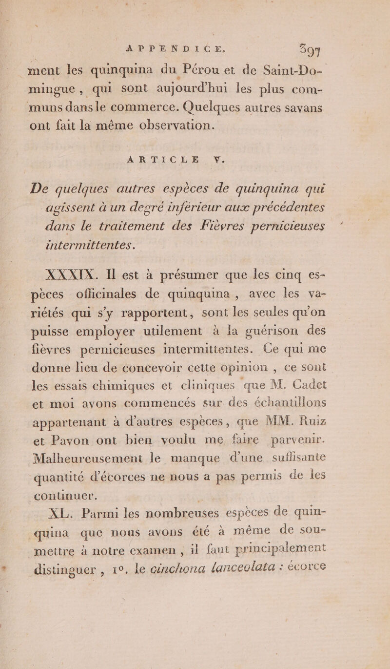 _ ment les quinquina du Pérou et de Saint-Do- mingue, qui Sont aujourd'hui les plus com- muns dans le commerce. Quelques autres savans ont fait la même observation. ARTICLE V. De quelques autres espèces de quinquina qui agissent à un degré inférieur aux précédentes dans le traitement des Fièvres pernicieuses intermittentes. | XXXIX. Il est à présumer que les cinq es- pèces officinales de quinquina , avec les va- riétés qui s’y rapportent, sont les seules qu'on puisse employer utilement à la guérison des fièvres pernicicuses intermittentes. Ce qui me donne licu de concevoir cette opinion , ce sont les essais chimiques et cliniques que M. Cadet et moi avons commencés sur des échanullons appartenant à d’autres espèces, que MM. Ruiz et Pavon ont bien voulu me faire parvenir. Malheureusement le manque d’une suflisante quantité d’écorces ne nous a pas permis de les contunuer. | | XL. Parmi les nombreuses espèces de quin- quina que nous avons été à même de sou- mettre à notre examen , il faut principalement * distinguer , 1°. le circhona lanceolata : écorce