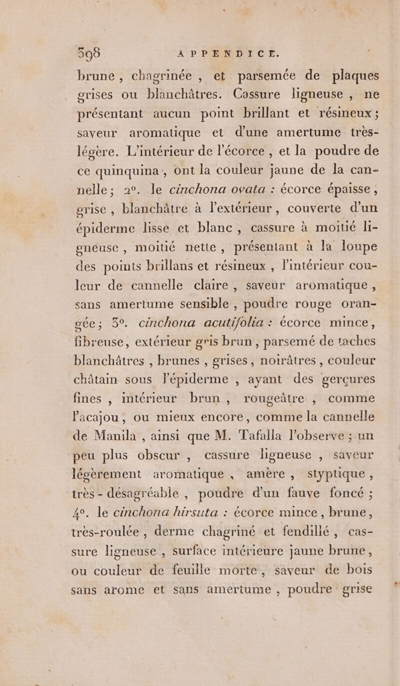 + ste ts) APPENDICE. brune , chagrinée , et parsemée de plaques grises où blanchâtres. Cossure ligneuse , ne présentant aucun point brillant et résineux; saveur aromatique et d'une amertume très- léoère. L'intérieur de l'écorce , et la poudre de ce quinquina, Ont la couleur jaune de la can- nelle; 2°. le cinchona ovata : écorce épaisse, rise , blanchâtre à l’extérieur, couverte d’un épiderme lisse et blanc, cassure à moitié li- gneuse, moitié nette, présentant à la loupe des points brillans et résineux , l’intérieur cou- leur de cannelle claire , saveur aromatique, sans amertume sensible , poudre rouge oran- gée; 3°. cinchona acutifolia : écorce mince, fibreuse, extérieur gris brun, parsemé de taches blanchâtres , brunes , grises, notrâtres , couleur châtain sous lépiderme , ayant des gerçures fines , intérieur brun , rougeâtre , comme acajou, ou mieux encore, comme la cannelle de Manila , ainsi que M. Tafalla l’observe ; un peu plus obscur , cassure ligneuse , saveur lécèrement aromatique , amère , styptique, très - désagréable , poudre d’un fauve foncé ; 4°. le cinchona hirsuta : écorce mince , brune, très-roulée , derme chagriné et fendillé, cas- sure ligneuse , surface intérieure jaune brune, ou couleur de feuille morte, saveur de bois sans arome et sans amertume , poudre grise