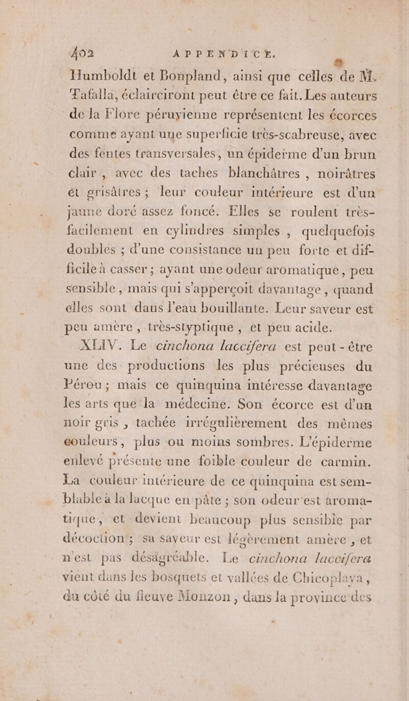 Humboldt et Bonpland, ainsi que celles PE M. Tafalla, éclairciront peut être ce fait. Les auteurs de la Flore péruyienne représentent les écorces comme ayant une superficie très-scabreusé, avec des fentes transversales, un épiderme d’un brun clair , avec des taches blanchâtres , noirâtres ét grisàtres; leur couleur imtérieure est d'un jaune doré assez foncé. Elles se roulent très- facilement en cylindres simples , quelquefois doubles ; d'une consistance un peu forte et dif- ficile à casser ; ayant une odeur aromatique, peu sensible , mais qui s’'apperçoit davantage , quand elles sont dans l’eau bouillante. Leur saveur est peu amere , très-styptique , et peu acide. XLIV. Le cinchona laccifera est peut - être une des producuons les plus précieuses du Pérou; mais ce quinquina intéresse davantage les arts que la médecine. Son écorce est d’un noir gris , tachée irrégulièrement des méêmeés couleurs, plus ou moins sombres. L'épiderme enlevé présente une foible couleur de carmin. La couleur intérieure de ce quinquina est sem- blable à la lacque en pâte ; son odeur'est aroma- tique, et devient beaucoup plus sensible par décocuon'; sa saveur est Jésèrement amère ,-et n'est pas désagréable. Le cinchona laccifera vient dans les bosquets et vallées de Chicoplaya, du côté du fleuve Monzon, dans la province des