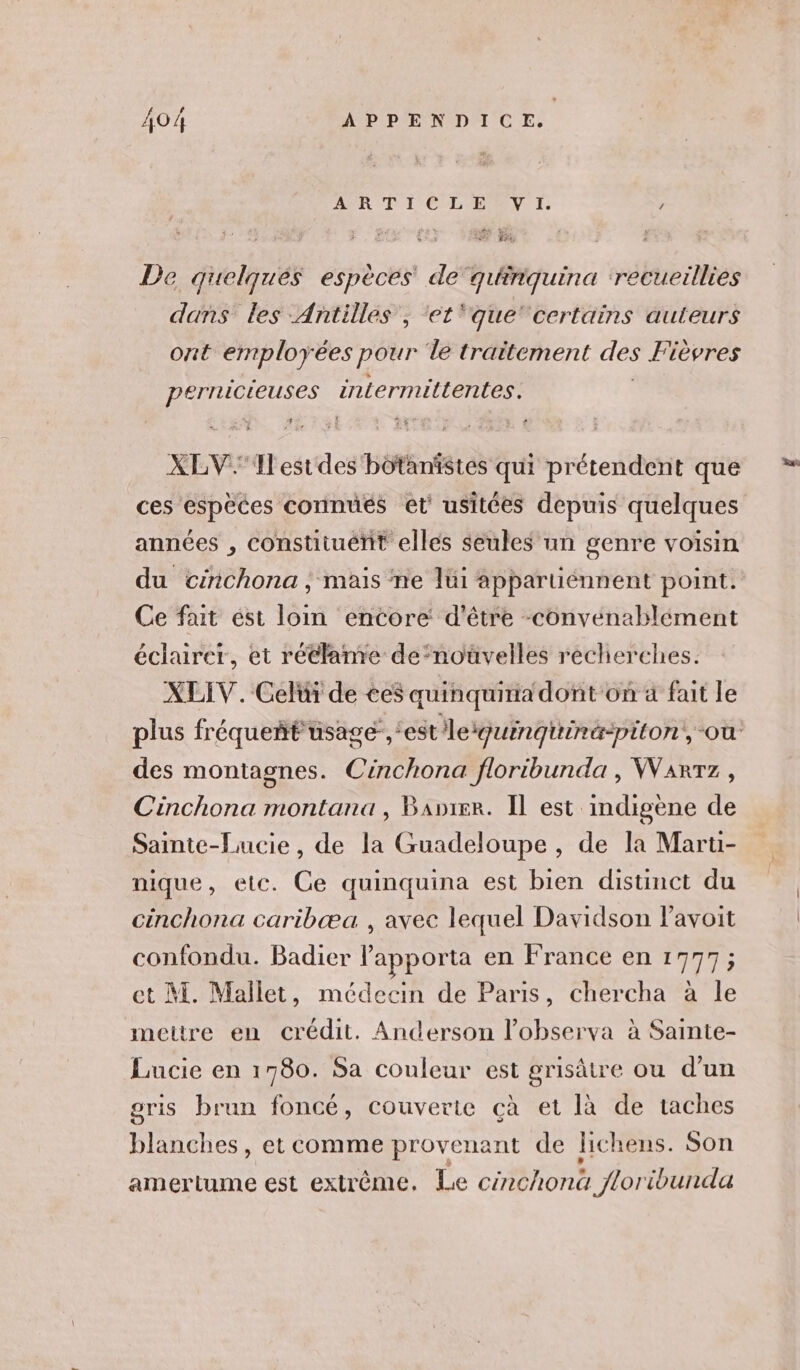 DER T1 C-L'EPEN TI. / bn à De quelques espèces de quiriquina ‘recueillies dans les - Antilles, ‘et ‘que’ certains auteurs ont employées pour de traitement des Fièvres ME intermittentes. XLV.1Ilestdes Héktates qui prétendent que ces espèces connués et’ usitées depuis quelques années , constituent elles seules un genre voisin du cinchona, mais ne lüi appartiénnent point. Ce fat est loim encore d’être -convenablément éclairer, et rétlame de‘noüvelles recherches. XLIV. Celüi de ce$ quinquiria dont on a fait le plus fréqueñt usage, ‘estle iquinquinäpiton, où des montagnes. Cinchona floribunda , Warrz, Cinchona montana, Banier. Il est indigène de Sainte-Lucie, de la Guadeloupe, de la Maru- nique, etc. Ce quinquina est bien distinct du cinchona caribæa , avec lequel Davidson Pavoit confondu. Badier lapporta en France en 1777; ct M. Mallet, médecin de Paris, chercha à le mettre en crédit. Anderson l’observa à Sainte- Lucie en 1780. Sa couleur est grisâtre ou d’un gris brun foncé, couverte çà et là de taches blanches, et comme provenant de lichens. Son amertume est extrême. Le cénchonà loribunda