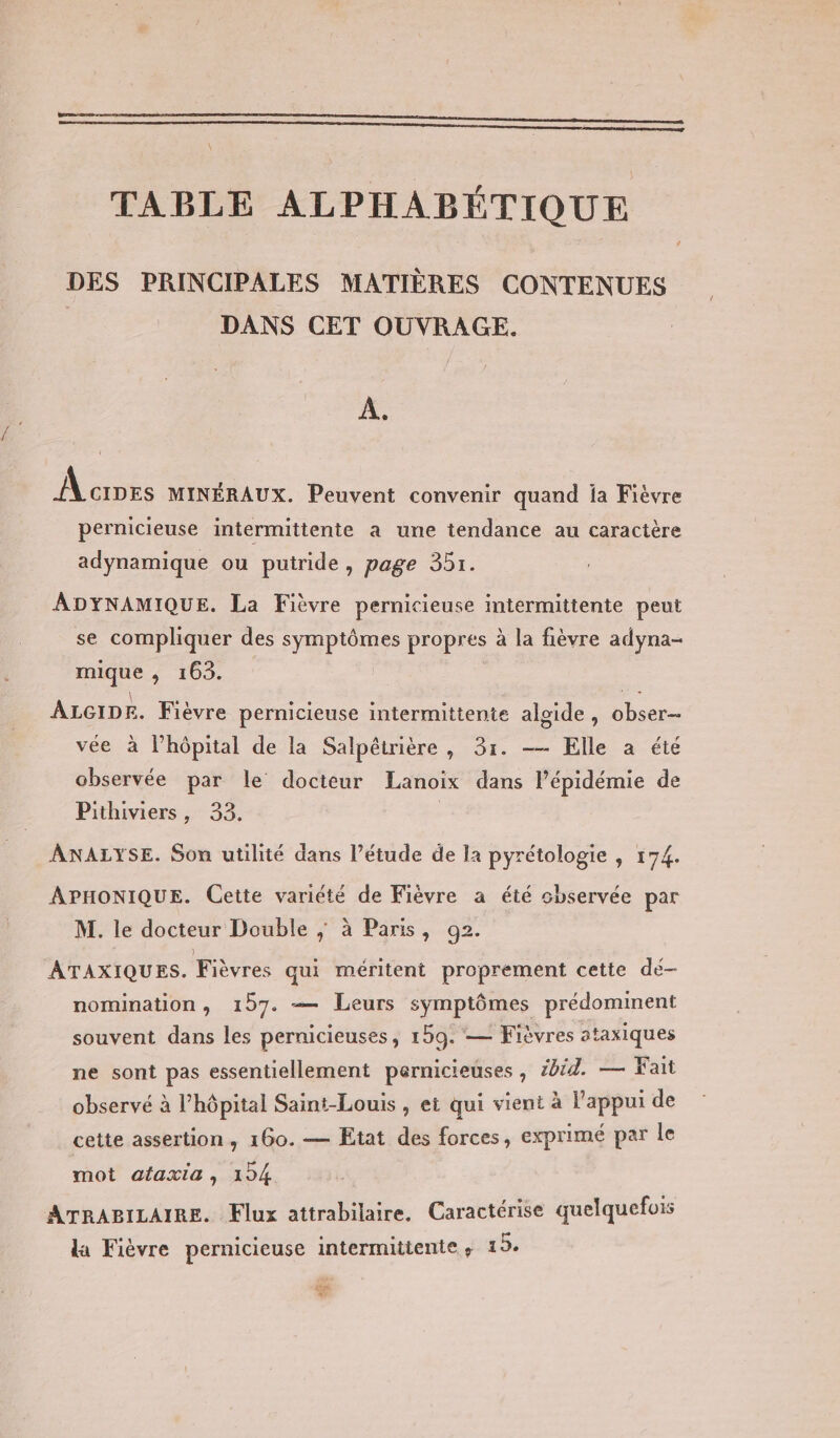TABLE ALPHABÉTIQUE DES PRINCIPALES MATIÈRES CONTENUES | DANS CET OUVRAGE. : À. Mantes MINÉRAUX. Peuvent convenir quand ia Fièvre pernicieuse intermittente a une tendance au caractère adynamique ou putride, page 351. ADYNAMIQUE. La Fièvre pernicieuse intermittente peut se compliquer des symptômes propres à la fièvre adyna- mique , 163. | ALGIDE. Fièvre pernicieuse intermittente aloide, obser- vée à lhôpital de la Salpêirière , 31. — Elle a été observée par le docteur Lanoix dans l'épidémie de Pithiviers, 33. ANALYSE. Son utilité dans l’étude de la pyrétologie , 174. APHONIQUE. Cette variété de Fièvre a été cbservée par M. le docteur Double ; à Paris, 92. ATAXIQUES. Fièvres qui méritent proprement cette de- nomination, 157. — Leurs symptômes prédominent souvent dans les pernicieuses, 159. — Fièvres ataxiques ne sont pas essentiellement pernicieuses , #bid. — Fait observé à l'hôpital Saint-Louis , et qui vient à l'appui de cette assertion, 160. — Etat des forces, exprimé par le mot ataxia, 124 ATRABILAIRE. Flux attrabilaire, Caractérise quelquefois la Fièvre pernicieuse intermittente ; 15. CFE Lee A