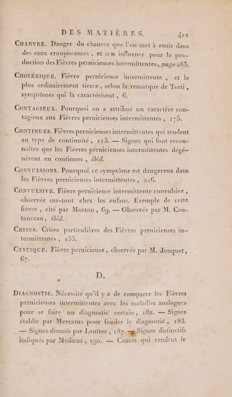 * DES MATIÈRES. fix CHANVRE. Danger du chanvre que l’on met à rouir dans des eaux croupissantes , et scn influence pour la pro duction des Fièvres pernicieuses intermittentes, page 283. CHOLÉRIQUE. Fièvre pernicieuse intermittente , et le plus ordinairement tierce, selon la remarque de Torti, symptômes qui la caractérisent , 6. CoNTAGIEUX. Pourquoi on a attribué un caractère con- tägieux aux Fièvres pernicieuses intermittentes , pie ConNTINUES. Fièvres pernicienses intermittentes qui tendent au type de continuité, 113. — Signes qui font recon- noitre que les Fièvres pernicieuses intermittentes dégé- nèrent en continues , zbrd. | Convursrons. Pourquoi ce symptôme est dangereux dans les Fièvres pernicienses intermittentes , 216. CONVULSIVE. Fièvre pernicieuse intermittente convulsive , observée sur-tout chez les enfans. Exemple de cette fièvre , cité par Morton, 69.— Observée par M. Cou- tanceau, 1bid. Crises. Crises particulières des Fièvres pernicieuses in termittentes , 155. | CYSTIQUE. Fièvre pernicieuse , observée par M. Jonquet, 67. D. # # DIAGNOSTIC. Nécessité qu'il y a de comparer les: Fièvres pernicieuses intermittentes avec les maladies analogues pour se faire un diagnostic certain, 102. — Signes établis par Mercatus pour fonder le diagnostic, 183. . . — Signes donnés par Lautter, 187. Signes distinctifs indiqués par Médicus , 190. — Causes qui rendent le