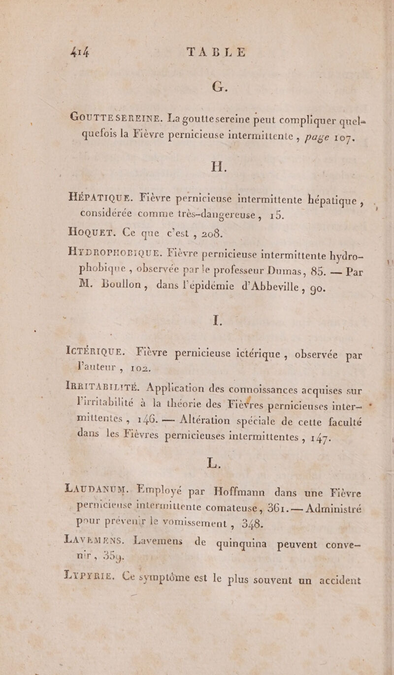 G. GOUTTESEREINE. La gouttesereine peut compliquer quel= quefois la Fièvre pernicieuse intermittente &gt; Page 107. HÉPATIQUE. Fièvre pernicieuse intermittente hépatique , considérée comme très-dangereuse, 15. HoQueT. Ce que c’est , 208. HYDROPHOBIQUE. Fiévre pernicieuse intermittente hydro- phobique , observée par le professeur Dumas, 85. — Par M. Boullon, dans l'épidémie d’Abbeville ) O0: ICTÉRIQUE. Fièvre pernicieuse ictérique , observée par _ d'auteur, 102. | IRRITABILITÉ. Application des connoissances acquises sur l'irritabilité à la théorie des Fièvres pernicieuses inter mittentes , 146. — Altération spéciale de cette faculté dans les Fièvres pernicieuses intermittentes , 147. B, LAUDANUM. Employé par Hoffmann dans une Fièvre . perniciense intermittente comateuse, 361.— Administré pour prévenir le vomissement &gt; 240: LAVEMRNS. Lavemens de quinquina peuvent conve— nir , 399. LYPyYRIE, Ce symptôme est le plus souvent un accident 4 1