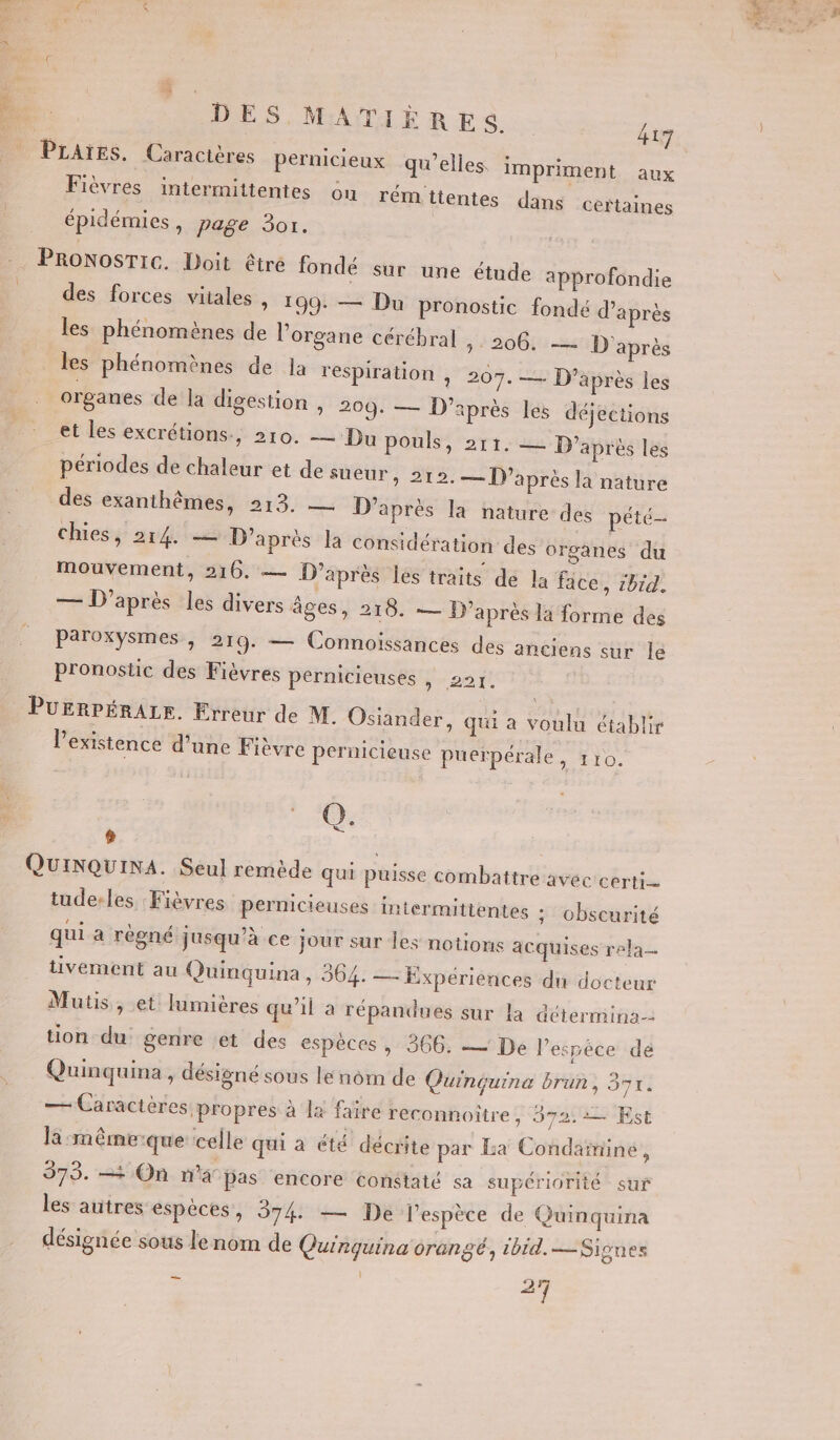 #. je 2 DES MATIÈRES kig Fièvres intermittentes ou rémitentes dans certaines épidémies, page 3or. des forces vitales , 199: — Du pronostic fondé d’après les phénomènes de l'organe cérébral » 206. — D'après les phénomènes de la respiration , 207. — D’après les organes de la digestion , 209. — D’après les déjections et les excrétions., 210. — Du pouls 2r1:2 D'après les périodes de chaleur et de sueur, 212.— D’après la nature chies, 214. — D’après la considération des organes du mouvement, 216. — D’après les traits dé la face, 1bid. — D'après les divers âges, 218. — D’après la forme des PeTOKySMeS, 2rg. — Connoissincés des anciens 3U£ le pronostic des Fièvres pernicieuses , 221. l'existence d'une Fièvre pernicieuse puerpérale, 110. Q. ] tude-les :Fièvres pernicieuses intermittentes ; obscurité qui a régné jusqu’à ce jour sur les notions acquises rela- tivement au Quinquina, 364. — Expériènces du docteur Mutis, et lumières qu'il à répandues sur la détermina- tion du genre et des espèces , 366. — De Pespéce dé Quinquina, désigné sous le nom de Quinçquina brun, 37. — Caractères propres à la faïre reconnoitre y 972.2 Est la :même-que celle qui a été décrite par La Condaïminé, 373. —= On n’a pas encore constaté sa supériorité sur les autres espèces, 374 — De l'espèce de Quinquina désignée sous le nom de Quinquina orangé, 1bid.— Signes